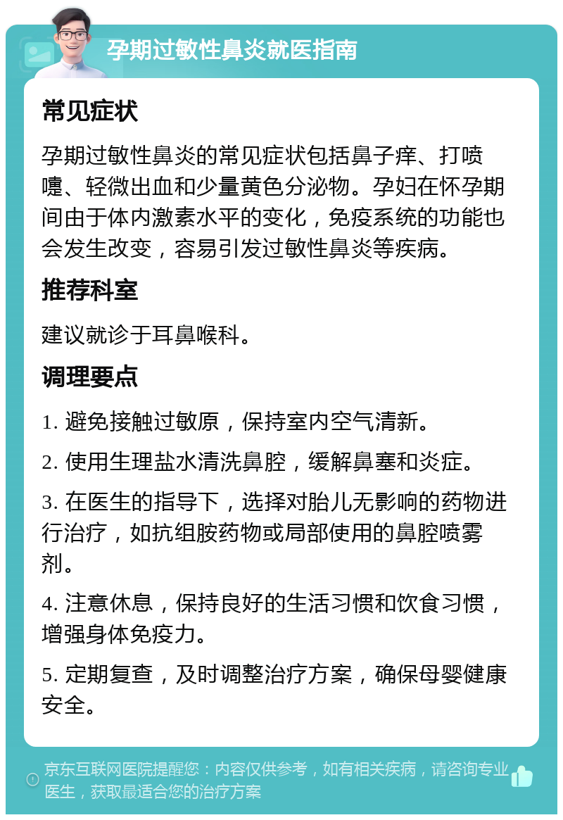 孕期过敏性鼻炎就医指南 常见症状 孕期过敏性鼻炎的常见症状包括鼻子痒、打喷嚏、轻微出血和少量黄色分泌物。孕妇在怀孕期间由于体内激素水平的变化，免疫系统的功能也会发生改变，容易引发过敏性鼻炎等疾病。 推荐科室 建议就诊于耳鼻喉科。 调理要点 1. 避免接触过敏原，保持室内空气清新。 2. 使用生理盐水清洗鼻腔，缓解鼻塞和炎症。 3. 在医生的指导下，选择对胎儿无影响的药物进行治疗，如抗组胺药物或局部使用的鼻腔喷雾剂。 4. 注意休息，保持良好的生活习惯和饮食习惯，增强身体免疫力。 5. 定期复查，及时调整治疗方案，确保母婴健康安全。