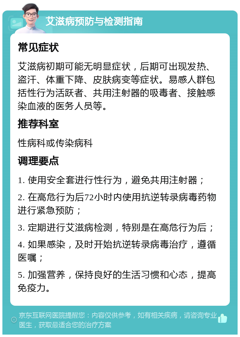 艾滋病预防与检测指南 常见症状 艾滋病初期可能无明显症状，后期可出现发热、盗汗、体重下降、皮肤病变等症状。易感人群包括性行为活跃者、共用注射器的吸毒者、接触感染血液的医务人员等。 推荐科室 性病科或传染病科 调理要点 1. 使用安全套进行性行为，避免共用注射器； 2. 在高危行为后72小时内使用抗逆转录病毒药物进行紧急预防； 3. 定期进行艾滋病检测，特别是在高危行为后； 4. 如果感染，及时开始抗逆转录病毒治疗，遵循医嘱； 5. 加强营养，保持良好的生活习惯和心态，提高免疫力。