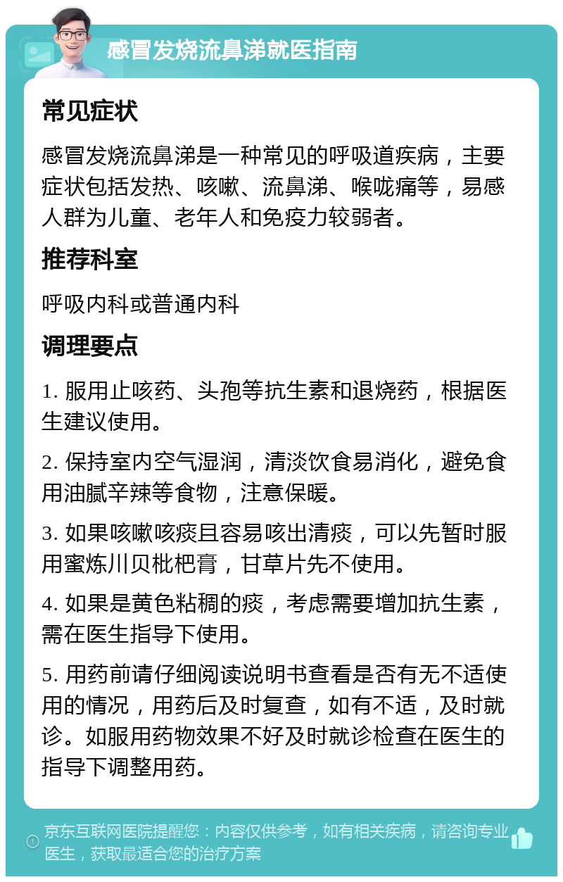 感冒发烧流鼻涕就医指南 常见症状 感冒发烧流鼻涕是一种常见的呼吸道疾病，主要症状包括发热、咳嗽、流鼻涕、喉咙痛等，易感人群为儿童、老年人和免疫力较弱者。 推荐科室 呼吸内科或普通内科 调理要点 1. 服用止咳药、头孢等抗生素和退烧药，根据医生建议使用。 2. 保持室内空气湿润，清淡饮食易消化，避免食用油腻辛辣等食物，注意保暖。 3. 如果咳嗽咳痰且容易咳出清痰，可以先暂时服用蜜炼川贝枇杷膏，甘草片先不使用。 4. 如果是黄色粘稠的痰，考虑需要增加抗生素，需在医生指导下使用。 5. 用药前请仔细阅读说明书查看是否有无不适使用的情况，用药后及时复查，如有不适，及时就诊。如服用药物效果不好及时就诊检查在医生的指导下调整用药。