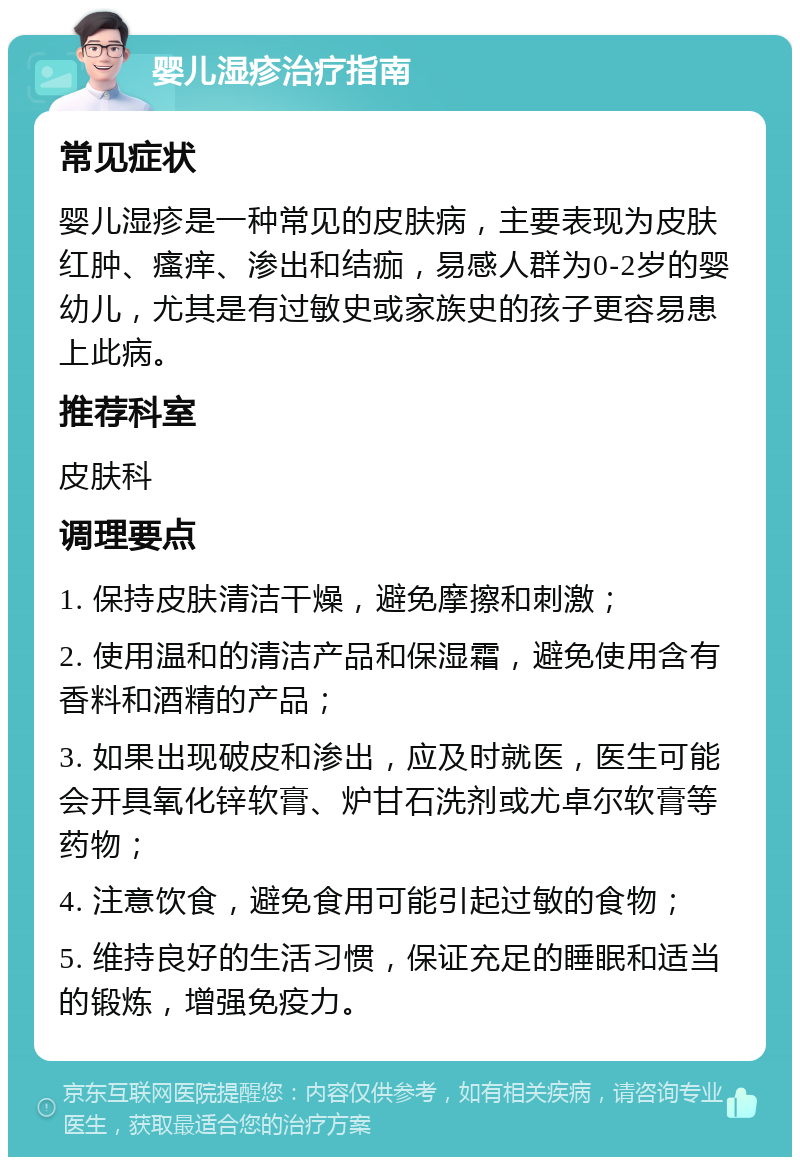 婴儿湿疹治疗指南 常见症状 婴儿湿疹是一种常见的皮肤病，主要表现为皮肤红肿、瘙痒、渗出和结痂，易感人群为0-2岁的婴幼儿，尤其是有过敏史或家族史的孩子更容易患上此病。 推荐科室 皮肤科 调理要点 1. 保持皮肤清洁干燥，避免摩擦和刺激； 2. 使用温和的清洁产品和保湿霜，避免使用含有香料和酒精的产品； 3. 如果出现破皮和渗出，应及时就医，医生可能会开具氧化锌软膏、炉甘石洗剂或尤卓尔软膏等药物； 4. 注意饮食，避免食用可能引起过敏的食物； 5. 维持良好的生活习惯，保证充足的睡眠和适当的锻炼，增强免疫力。