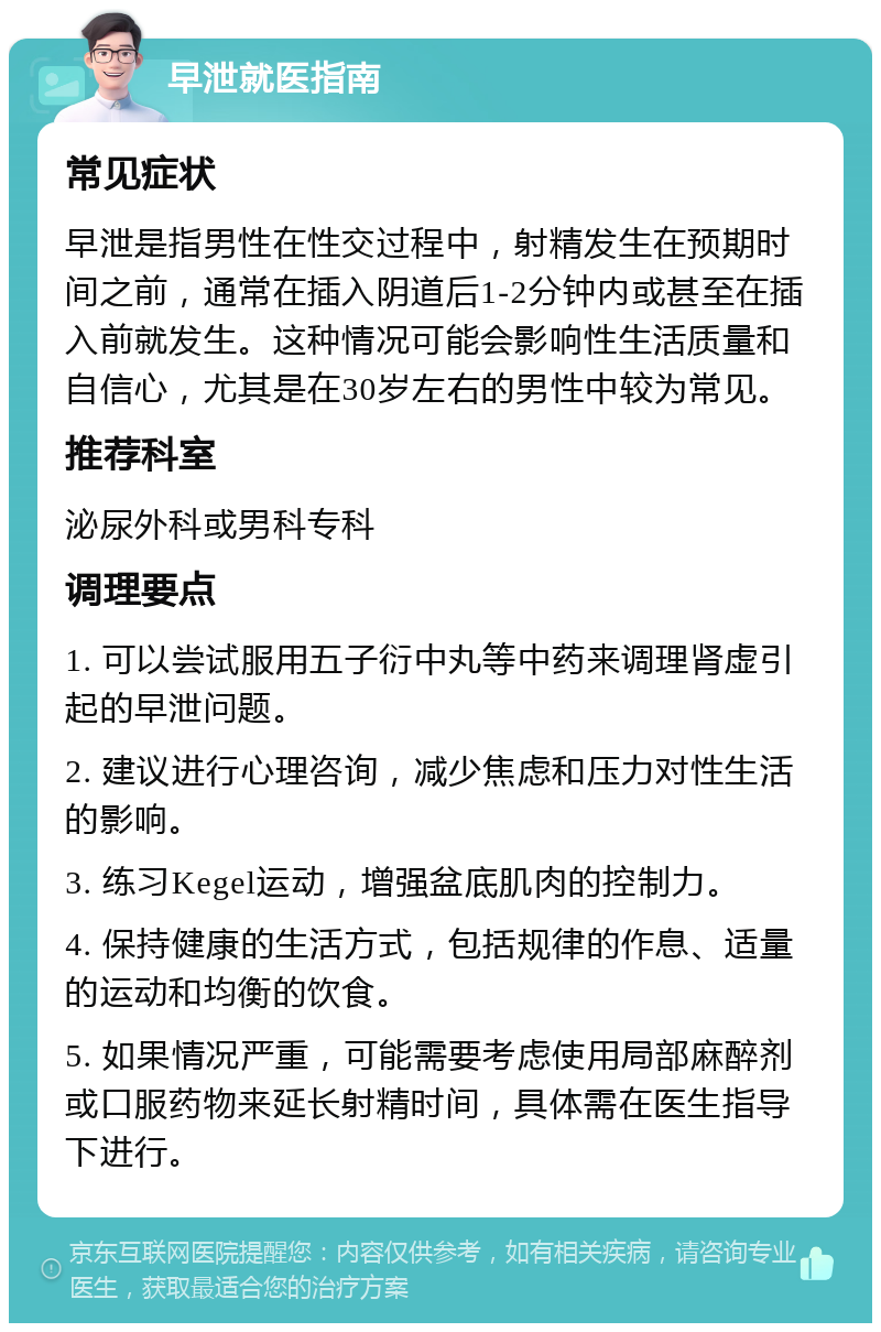 早泄就医指南 常见症状 早泄是指男性在性交过程中，射精发生在预期时间之前，通常在插入阴道后1-2分钟内或甚至在插入前就发生。这种情况可能会影响性生活质量和自信心，尤其是在30岁左右的男性中较为常见。 推荐科室 泌尿外科或男科专科 调理要点 1. 可以尝试服用五子衍中丸等中药来调理肾虚引起的早泄问题。 2. 建议进行心理咨询，减少焦虑和压力对性生活的影响。 3. 练习Kegel运动，增强盆底肌肉的控制力。 4. 保持健康的生活方式，包括规律的作息、适量的运动和均衡的饮食。 5. 如果情况严重，可能需要考虑使用局部麻醉剂或口服药物来延长射精时间，具体需在医生指导下进行。