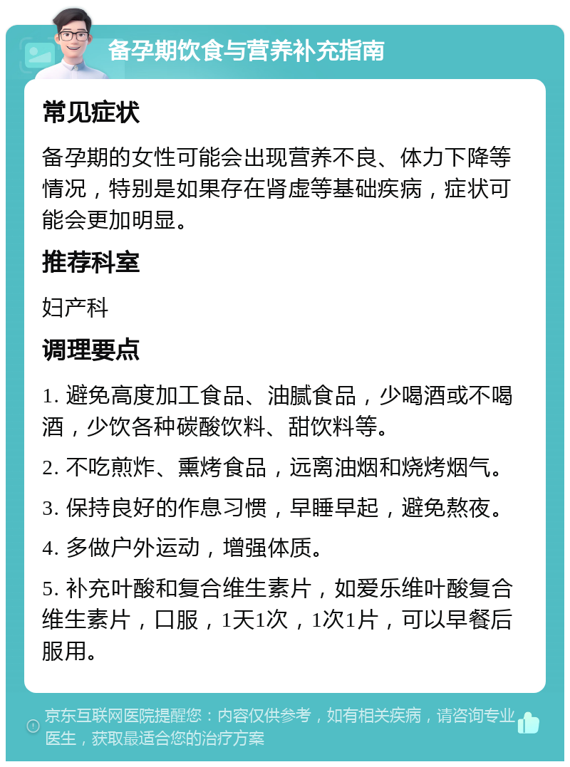 备孕期饮食与营养补充指南 常见症状 备孕期的女性可能会出现营养不良、体力下降等情况，特别是如果存在肾虚等基础疾病，症状可能会更加明显。 推荐科室 妇产科 调理要点 1. 避免高度加工食品、油腻食品，少喝酒或不喝酒，少饮各种碳酸饮料、甜饮料等。 2. 不吃煎炸、熏烤食品，远离油烟和烧烤烟气。 3. 保持良好的作息习惯，早睡早起，避免熬夜。 4. 多做户外运动，增强体质。 5. 补充叶酸和复合维生素片，如爱乐维叶酸复合维生素片，口服，1天1次，1次1片，可以早餐后服用。