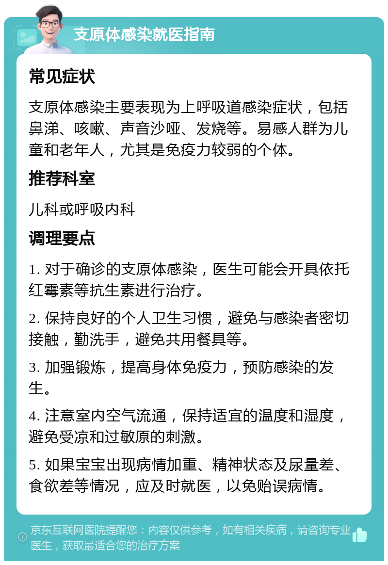 支原体感染就医指南 常见症状 支原体感染主要表现为上呼吸道感染症状，包括鼻涕、咳嗽、声音沙哑、发烧等。易感人群为儿童和老年人，尤其是免疫力较弱的个体。 推荐科室 儿科或呼吸内科 调理要点 1. 对于确诊的支原体感染，医生可能会开具依托红霉素等抗生素进行治疗。 2. 保持良好的个人卫生习惯，避免与感染者密切接触，勤洗手，避免共用餐具等。 3. 加强锻炼，提高身体免疫力，预防感染的发生。 4. 注意室内空气流通，保持适宜的温度和湿度，避免受凉和过敏原的刺激。 5. 如果宝宝出现病情加重、精神状态及尿量差、食欲差等情况，应及时就医，以免贻误病情。