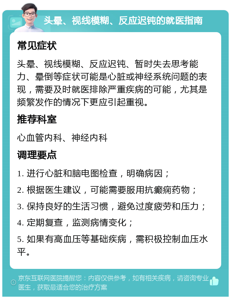 头晕、视线模糊、反应迟钝的就医指南 常见症状 头晕、视线模糊、反应迟钝、暂时失去思考能力、晕倒等症状可能是心脏或神经系统问题的表现，需要及时就医排除严重疾病的可能，尤其是频繁发作的情况下更应引起重视。 推荐科室 心血管内科、神经内科 调理要点 1. 进行心脏和脑电图检查，明确病因； 2. 根据医生建议，可能需要服用抗癫痫药物； 3. 保持良好的生活习惯，避免过度疲劳和压力； 4. 定期复查，监测病情变化； 5. 如果有高血压等基础疾病，需积极控制血压水平。