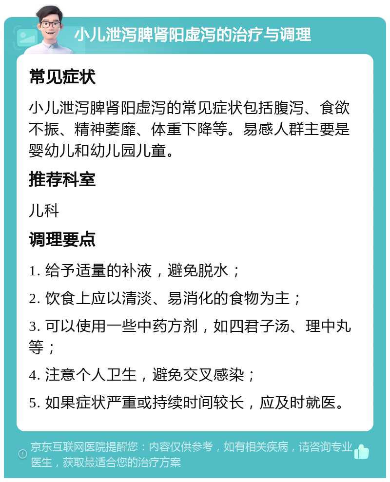 小儿泄泻脾肾阳虚泻的治疗与调理 常见症状 小儿泄泻脾肾阳虚泻的常见症状包括腹泻、食欲不振、精神萎靡、体重下降等。易感人群主要是婴幼儿和幼儿园儿童。 推荐科室 儿科 调理要点 1. 给予适量的补液，避免脱水； 2. 饮食上应以清淡、易消化的食物为主； 3. 可以使用一些中药方剂，如四君子汤、理中丸等； 4. 注意个人卫生，避免交叉感染； 5. 如果症状严重或持续时间较长，应及时就医。