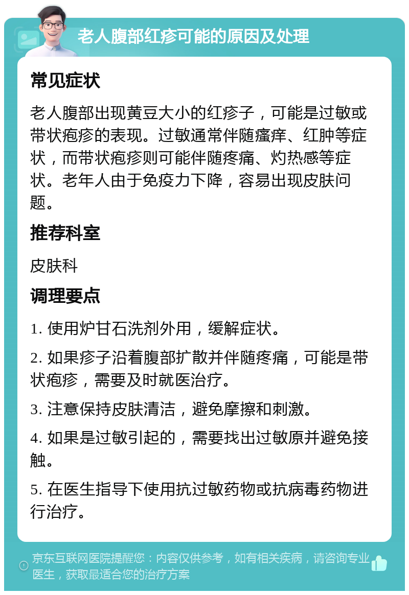 老人腹部红疹可能的原因及处理 常见症状 老人腹部出现黄豆大小的红疹子，可能是过敏或带状疱疹的表现。过敏通常伴随瘙痒、红肿等症状，而带状疱疹则可能伴随疼痛、灼热感等症状。老年人由于免疫力下降，容易出现皮肤问题。 推荐科室 皮肤科 调理要点 1. 使用炉甘石洗剂外用，缓解症状。 2. 如果疹子沿着腹部扩散并伴随疼痛，可能是带状疱疹，需要及时就医治疗。 3. 注意保持皮肤清洁，避免摩擦和刺激。 4. 如果是过敏引起的，需要找出过敏原并避免接触。 5. 在医生指导下使用抗过敏药物或抗病毒药物进行治疗。