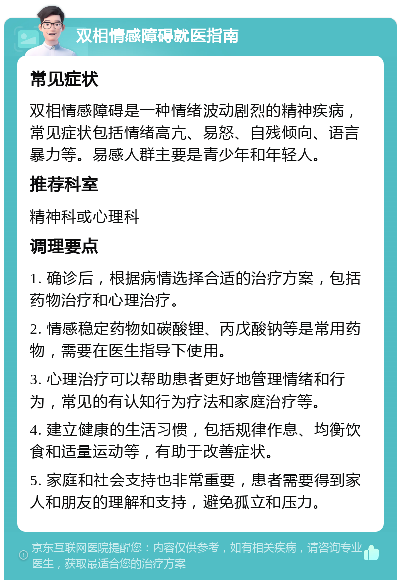 双相情感障碍就医指南 常见症状 双相情感障碍是一种情绪波动剧烈的精神疾病，常见症状包括情绪高亢、易怒、自残倾向、语言暴力等。易感人群主要是青少年和年轻人。 推荐科室 精神科或心理科 调理要点 1. 确诊后，根据病情选择合适的治疗方案，包括药物治疗和心理治疗。 2. 情感稳定药物如碳酸锂、丙戊酸钠等是常用药物，需要在医生指导下使用。 3. 心理治疗可以帮助患者更好地管理情绪和行为，常见的有认知行为疗法和家庭治疗等。 4. 建立健康的生活习惯，包括规律作息、均衡饮食和适量运动等，有助于改善症状。 5. 家庭和社会支持也非常重要，患者需要得到家人和朋友的理解和支持，避免孤立和压力。