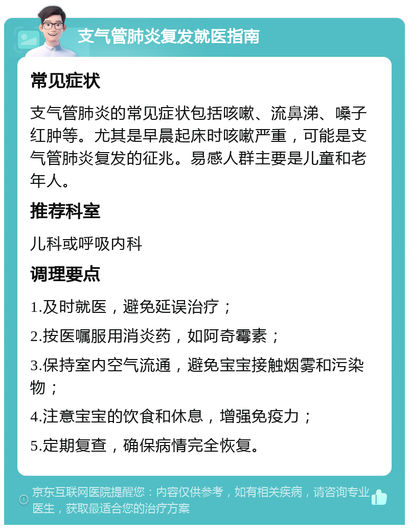 支气管肺炎复发就医指南 常见症状 支气管肺炎的常见症状包括咳嗽、流鼻涕、嗓子红肿等。尤其是早晨起床时咳嗽严重，可能是支气管肺炎复发的征兆。易感人群主要是儿童和老年人。 推荐科室 儿科或呼吸内科 调理要点 1.及时就医，避免延误治疗； 2.按医嘱服用消炎药，如阿奇霉素； 3.保持室内空气流通，避免宝宝接触烟雾和污染物； 4.注意宝宝的饮食和休息，增强免疫力； 5.定期复查，确保病情完全恢复。