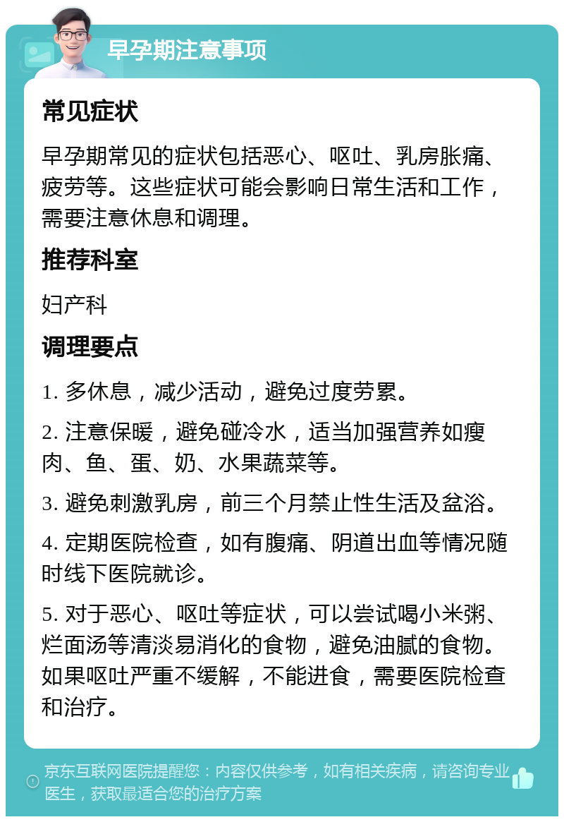 早孕期注意事项 常见症状 早孕期常见的症状包括恶心、呕吐、乳房胀痛、疲劳等。这些症状可能会影响日常生活和工作，需要注意休息和调理。 推荐科室 妇产科 调理要点 1. 多休息，减少活动，避免过度劳累。 2. 注意保暖，避免碰冷水，适当加强营养如瘦肉、鱼、蛋、奶、水果蔬菜等。 3. 避免刺激乳房，前三个月禁止性生活及盆浴。 4. 定期医院检查，如有腹痛、阴道出血等情况随时线下医院就诊。 5. 对于恶心、呕吐等症状，可以尝试喝小米粥、烂面汤等清淡易消化的食物，避免油腻的食物。如果呕吐严重不缓解，不能进食，需要医院检查和治疗。