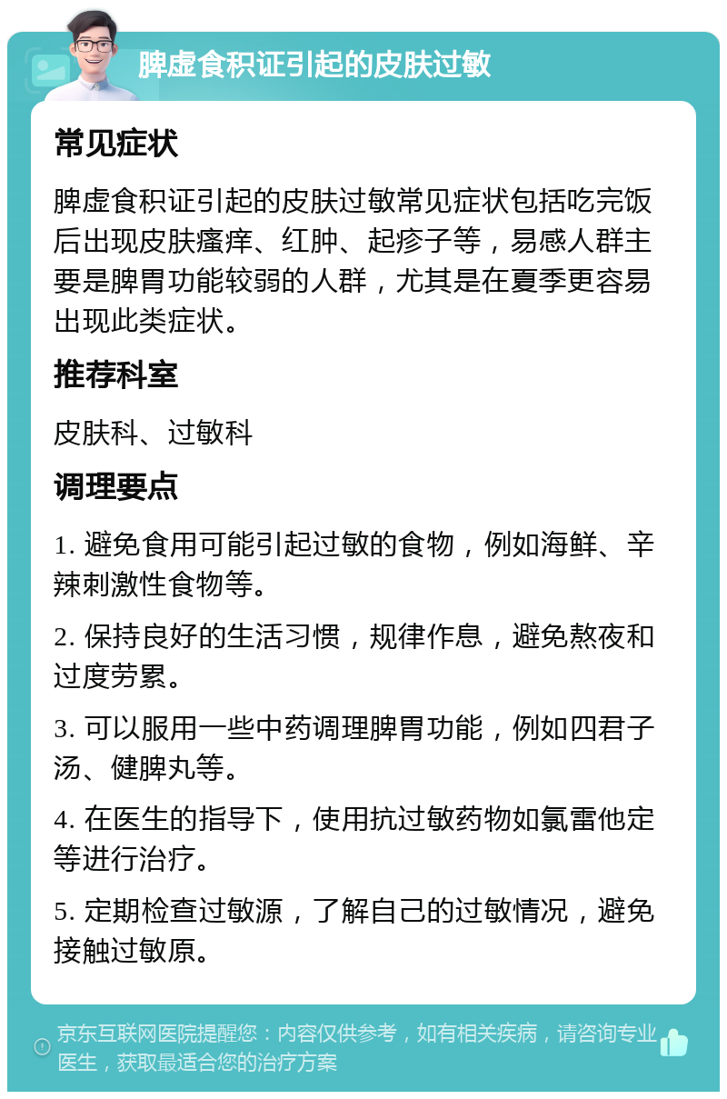 脾虚食积证引起的皮肤过敏 常见症状 脾虚食积证引起的皮肤过敏常见症状包括吃完饭后出现皮肤瘙痒、红肿、起疹子等，易感人群主要是脾胃功能较弱的人群，尤其是在夏季更容易出现此类症状。 推荐科室 皮肤科、过敏科 调理要点 1. 避免食用可能引起过敏的食物，例如海鲜、辛辣刺激性食物等。 2. 保持良好的生活习惯，规律作息，避免熬夜和过度劳累。 3. 可以服用一些中药调理脾胃功能，例如四君子汤、健脾丸等。 4. 在医生的指导下，使用抗过敏药物如氯雷他定等进行治疗。 5. 定期检查过敏源，了解自己的过敏情况，避免接触过敏原。