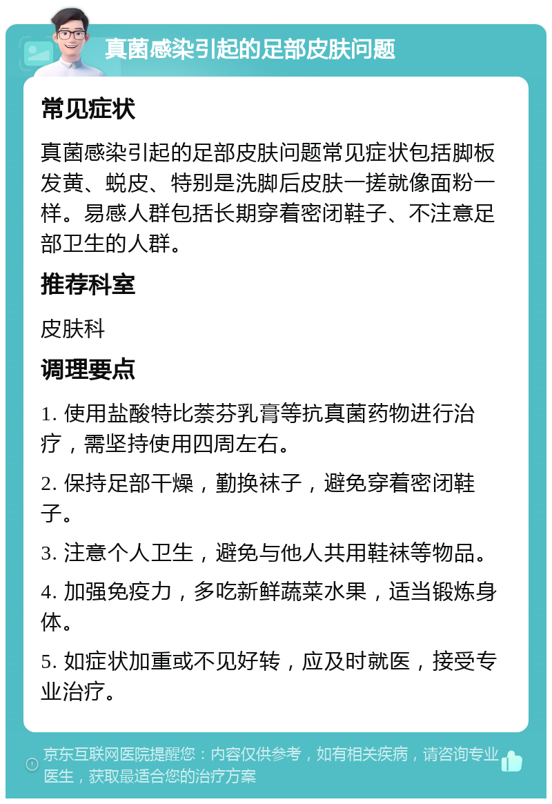 真菌感染引起的足部皮肤问题 常见症状 真菌感染引起的足部皮肤问题常见症状包括脚板发黄、蜕皮、特别是洗脚后皮肤一搓就像面粉一样。易感人群包括长期穿着密闭鞋子、不注意足部卫生的人群。 推荐科室 皮肤科 调理要点 1. 使用盐酸特比萘芬乳膏等抗真菌药物进行治疗，需坚持使用四周左右。 2. 保持足部干燥，勤换袜子，避免穿着密闭鞋子。 3. 注意个人卫生，避免与他人共用鞋袜等物品。 4. 加强免疫力，多吃新鲜蔬菜水果，适当锻炼身体。 5. 如症状加重或不见好转，应及时就医，接受专业治疗。