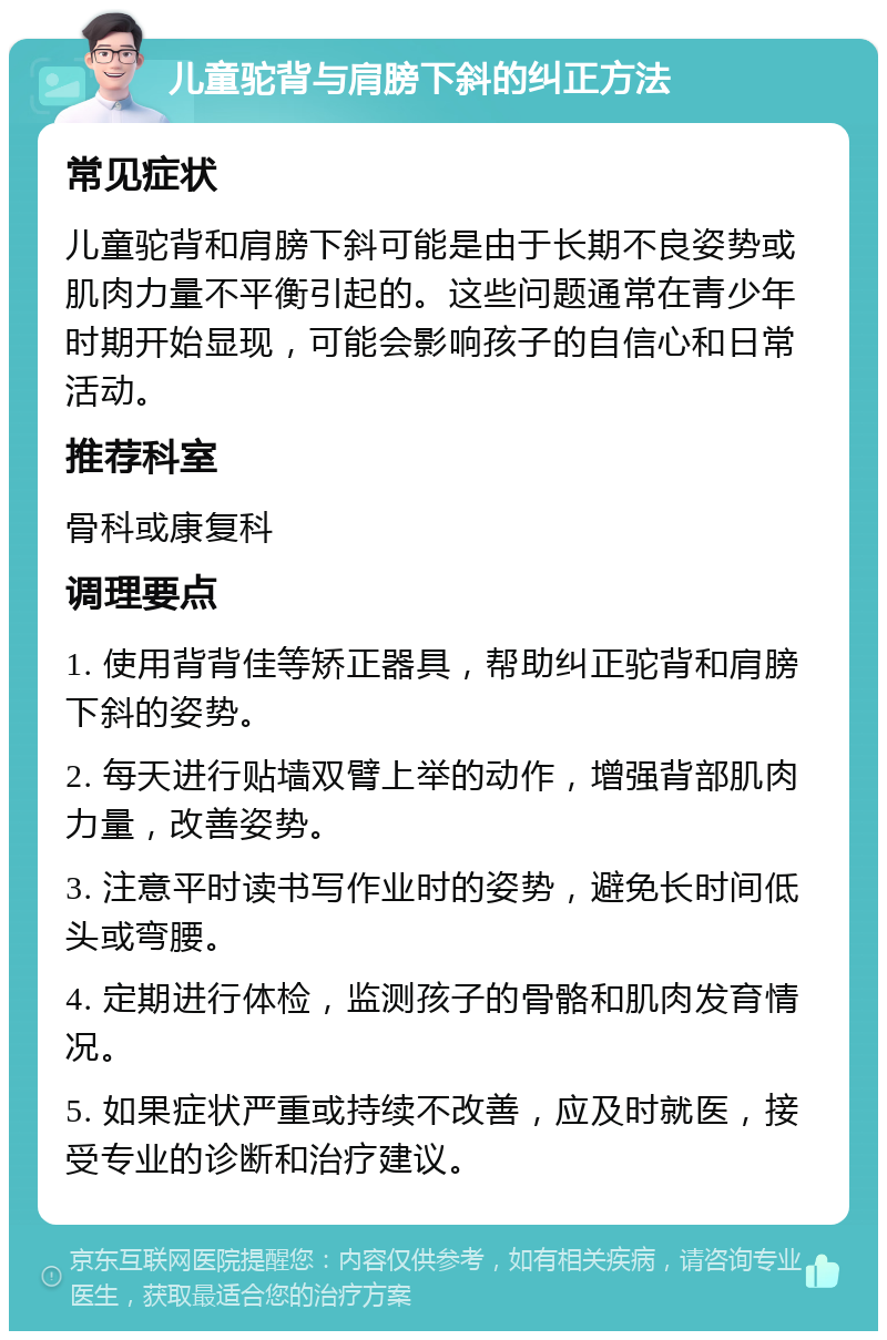 儿童驼背与肩膀下斜的纠正方法 常见症状 儿童驼背和肩膀下斜可能是由于长期不良姿势或肌肉力量不平衡引起的。这些问题通常在青少年时期开始显现，可能会影响孩子的自信心和日常活动。 推荐科室 骨科或康复科 调理要点 1. 使用背背佳等矫正器具，帮助纠正驼背和肩膀下斜的姿势。 2. 每天进行贴墙双臂上举的动作，增强背部肌肉力量，改善姿势。 3. 注意平时读书写作业时的姿势，避免长时间低头或弯腰。 4. 定期进行体检，监测孩子的骨骼和肌肉发育情况。 5. 如果症状严重或持续不改善，应及时就医，接受专业的诊断和治疗建议。