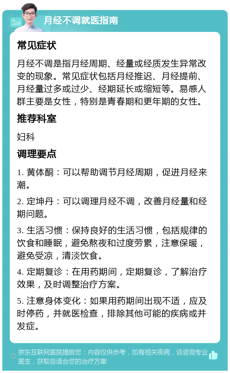 月经不调就医指南 常见症状 月经不调是指月经周期、经量或经质发生异常改变的现象。常见症状包括月经推迟、月经提前、月经量过多或过少、经期延长或缩短等。易感人群主要是女性，特别是青春期和更年期的女性。 推荐科室 妇科 调理要点 1. 黄体酮：可以帮助调节月经周期，促进月经来潮。 2. 定坤丹：可以调理月经不调，改善月经量和经期问题。 3. 生活习惯：保持良好的生活习惯，包括规律的饮食和睡眠，避免熬夜和过度劳累，注意保暖，避免受凉，清淡饮食。 4. 定期复诊：在用药期间，定期复诊，了解治疗效果，及时调整治疗方案。 5. 注意身体变化：如果用药期间出现不适，应及时停药，并就医检查，排除其他可能的疾病或并发症。