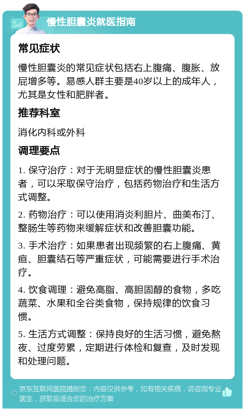 慢性胆囊炎就医指南 常见症状 慢性胆囊炎的常见症状包括右上腹痛、腹胀、放屁增多等。易感人群主要是40岁以上的成年人，尤其是女性和肥胖者。 推荐科室 消化内科或外科 调理要点 1. 保守治疗：对于无明显症状的慢性胆囊炎患者，可以采取保守治疗，包括药物治疗和生活方式调整。 2. 药物治疗：可以使用消炎利胆片、曲美布汀、整肠生等药物来缓解症状和改善胆囊功能。 3. 手术治疗：如果患者出现频繁的右上腹痛、黄疸、胆囊结石等严重症状，可能需要进行手术治疗。 4. 饮食调理：避免高脂、高胆固醇的食物，多吃蔬菜、水果和全谷类食物，保持规律的饮食习惯。 5. 生活方式调整：保持良好的生活习惯，避免熬夜、过度劳累，定期进行体检和复查，及时发现和处理问题。