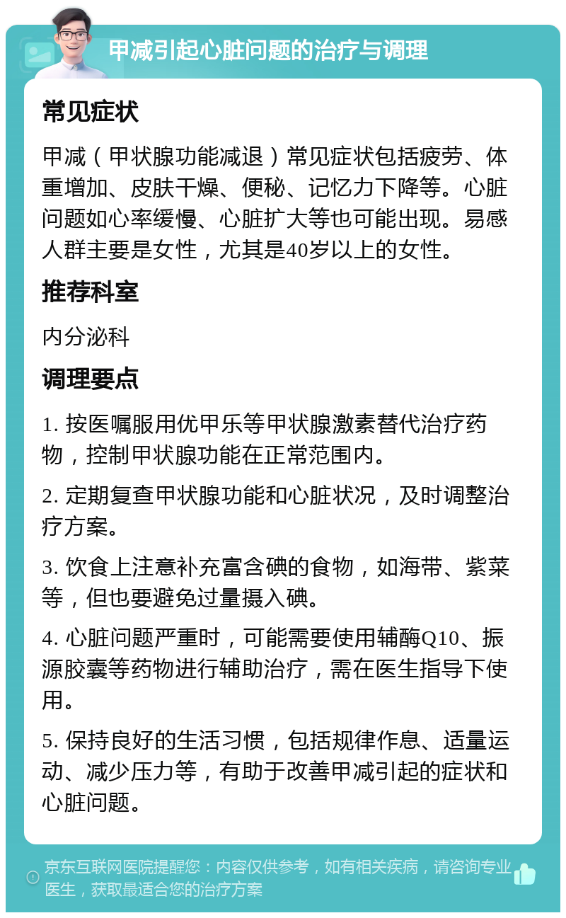 甲减引起心脏问题的治疗与调理 常见症状 甲减（甲状腺功能减退）常见症状包括疲劳、体重增加、皮肤干燥、便秘、记忆力下降等。心脏问题如心率缓慢、心脏扩大等也可能出现。易感人群主要是女性，尤其是40岁以上的女性。 推荐科室 内分泌科 调理要点 1. 按医嘱服用优甲乐等甲状腺激素替代治疗药物，控制甲状腺功能在正常范围内。 2. 定期复查甲状腺功能和心脏状况，及时调整治疗方案。 3. 饮食上注意补充富含碘的食物，如海带、紫菜等，但也要避免过量摄入碘。 4. 心脏问题严重时，可能需要使用辅酶Q10、振源胶囊等药物进行辅助治疗，需在医生指导下使用。 5. 保持良好的生活习惯，包括规律作息、适量运动、减少压力等，有助于改善甲减引起的症状和心脏问题。