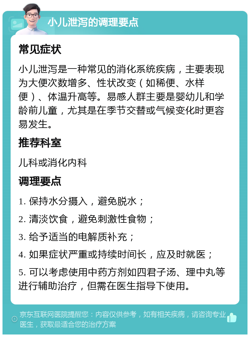 小儿泄泻的调理要点 常见症状 小儿泄泻是一种常见的消化系统疾病，主要表现为大便次数增多、性状改变（如稀便、水样便）、体温升高等。易感人群主要是婴幼儿和学龄前儿童，尤其是在季节交替或气候变化时更容易发生。 推荐科室 儿科或消化内科 调理要点 1. 保持水分摄入，避免脱水； 2. 清淡饮食，避免刺激性食物； 3. 给予适当的电解质补充； 4. 如果症状严重或持续时间长，应及时就医； 5. 可以考虑使用中药方剂如四君子汤、理中丸等进行辅助治疗，但需在医生指导下使用。