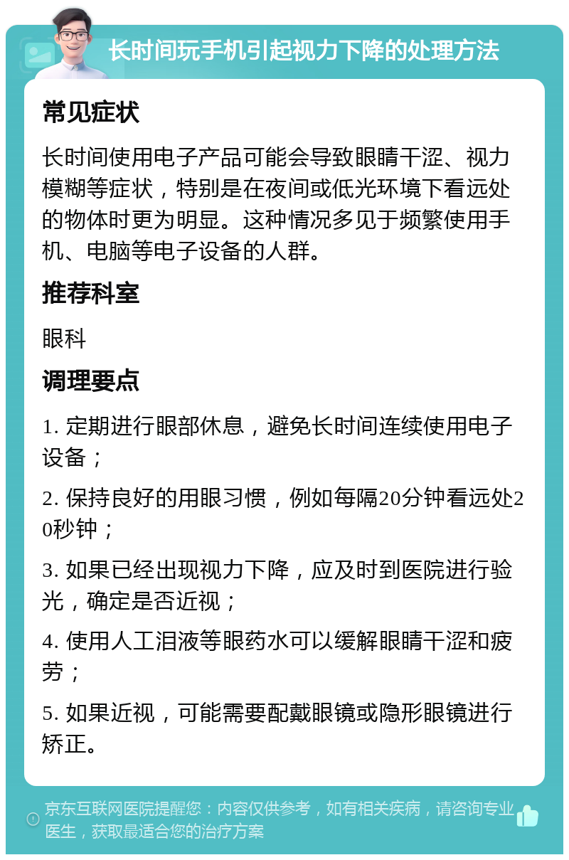 长时间玩手机引起视力下降的处理方法 常见症状 长时间使用电子产品可能会导致眼睛干涩、视力模糊等症状，特别是在夜间或低光环境下看远处的物体时更为明显。这种情况多见于频繁使用手机、电脑等电子设备的人群。 推荐科室 眼科 调理要点 1. 定期进行眼部休息，避免长时间连续使用电子设备； 2. 保持良好的用眼习惯，例如每隔20分钟看远处20秒钟； 3. 如果已经出现视力下降，应及时到医院进行验光，确定是否近视； 4. 使用人工泪液等眼药水可以缓解眼睛干涩和疲劳； 5. 如果近视，可能需要配戴眼镜或隐形眼镜进行矫正。