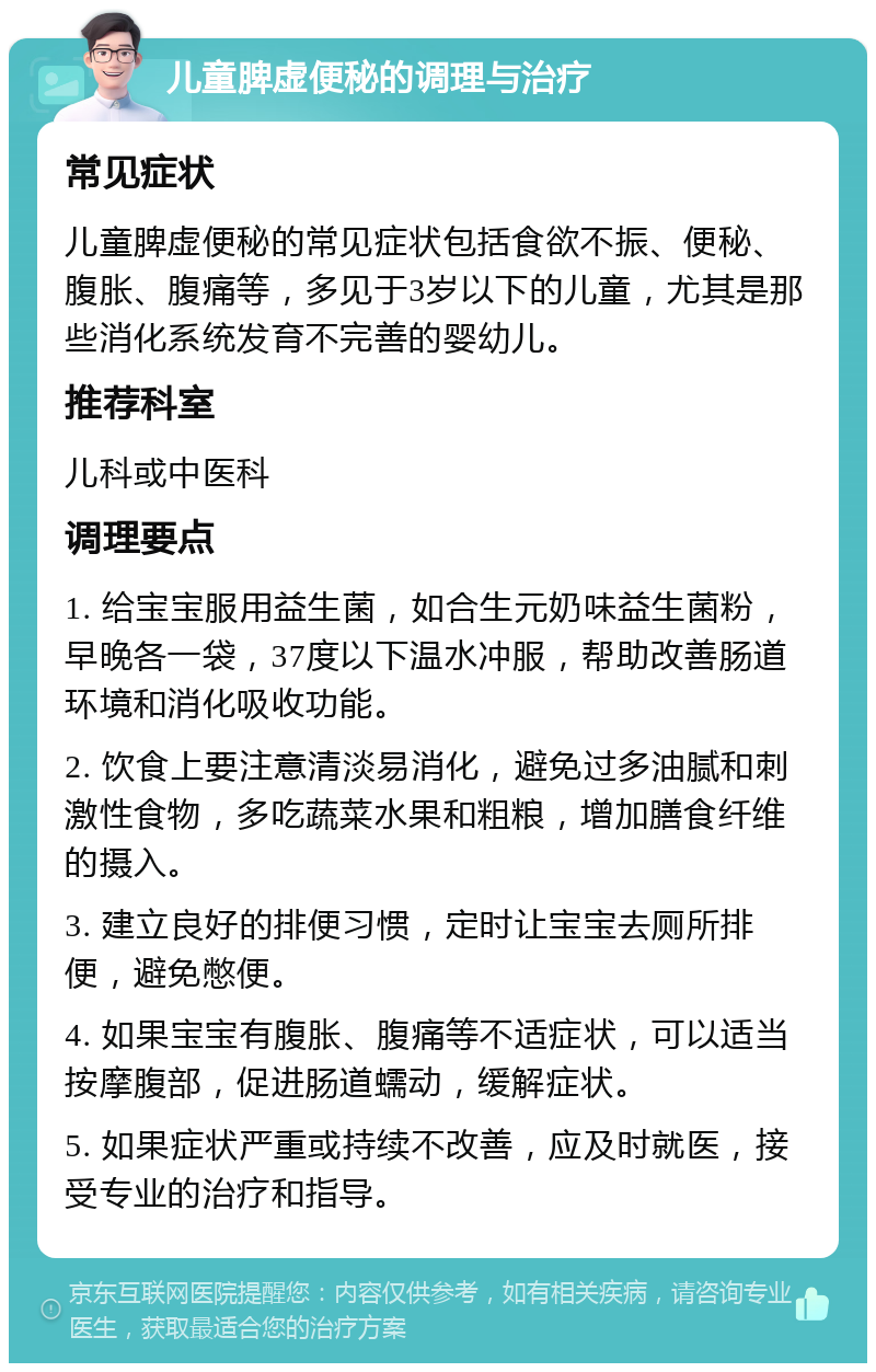 儿童脾虚便秘的调理与治疗 常见症状 儿童脾虚便秘的常见症状包括食欲不振、便秘、腹胀、腹痛等，多见于3岁以下的儿童，尤其是那些消化系统发育不完善的婴幼儿。 推荐科室 儿科或中医科 调理要点 1. 给宝宝服用益生菌，如合生元奶味益生菌粉，早晚各一袋，37度以下温水冲服，帮助改善肠道环境和消化吸收功能。 2. 饮食上要注意清淡易消化，避免过多油腻和刺激性食物，多吃蔬菜水果和粗粮，增加膳食纤维的摄入。 3. 建立良好的排便习惯，定时让宝宝去厕所排便，避免憋便。 4. 如果宝宝有腹胀、腹痛等不适症状，可以适当按摩腹部，促进肠道蠕动，缓解症状。 5. 如果症状严重或持续不改善，应及时就医，接受专业的治疗和指导。