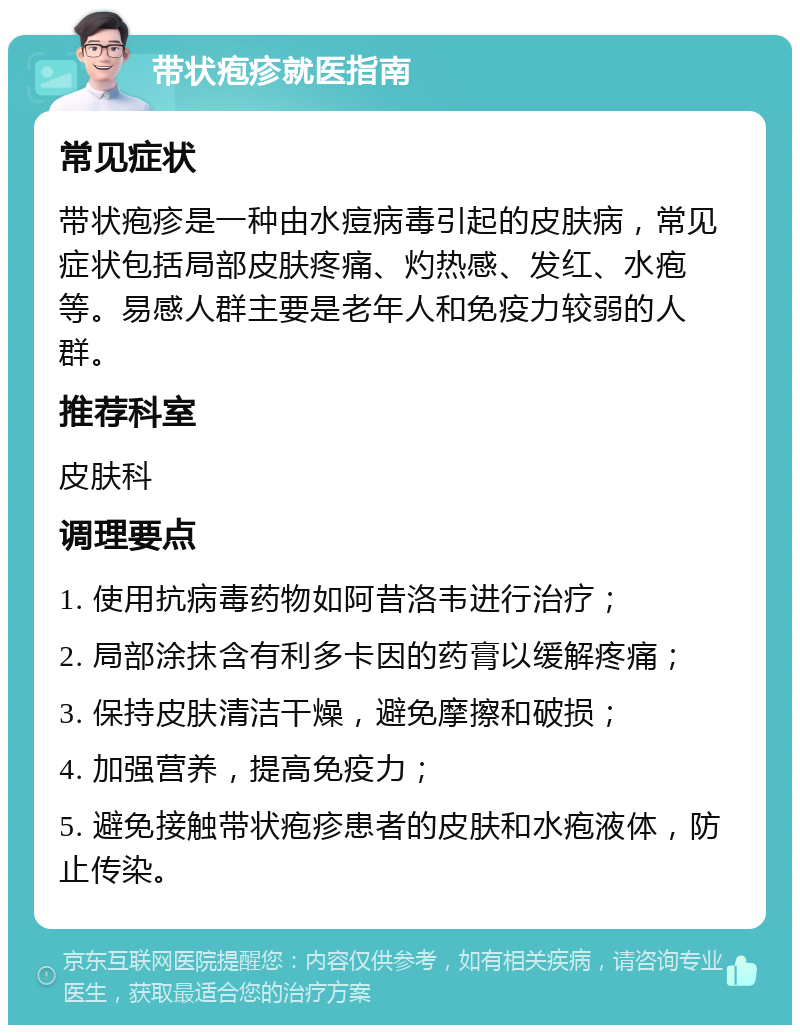 带状疱疹就医指南 常见症状 带状疱疹是一种由水痘病毒引起的皮肤病，常见症状包括局部皮肤疼痛、灼热感、发红、水疱等。易感人群主要是老年人和免疫力较弱的人群。 推荐科室 皮肤科 调理要点 1. 使用抗病毒药物如阿昔洛韦进行治疗； 2. 局部涂抹含有利多卡因的药膏以缓解疼痛； 3. 保持皮肤清洁干燥，避免摩擦和破损； 4. 加强营养，提高免疫力； 5. 避免接触带状疱疹患者的皮肤和水疱液体，防止传染。