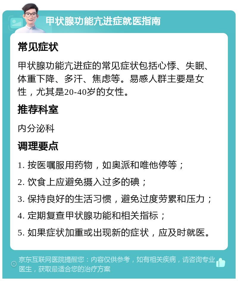 甲状腺功能亢进症就医指南 常见症状 甲状腺功能亢进症的常见症状包括心悸、失眠、体重下降、多汗、焦虑等。易感人群主要是女性，尤其是20-40岁的女性。 推荐科室 内分泌科 调理要点 1. 按医嘱服用药物，如奥派和唯他停等； 2. 饮食上应避免摄入过多的碘； 3. 保持良好的生活习惯，避免过度劳累和压力； 4. 定期复查甲状腺功能和相关指标； 5. 如果症状加重或出现新的症状，应及时就医。