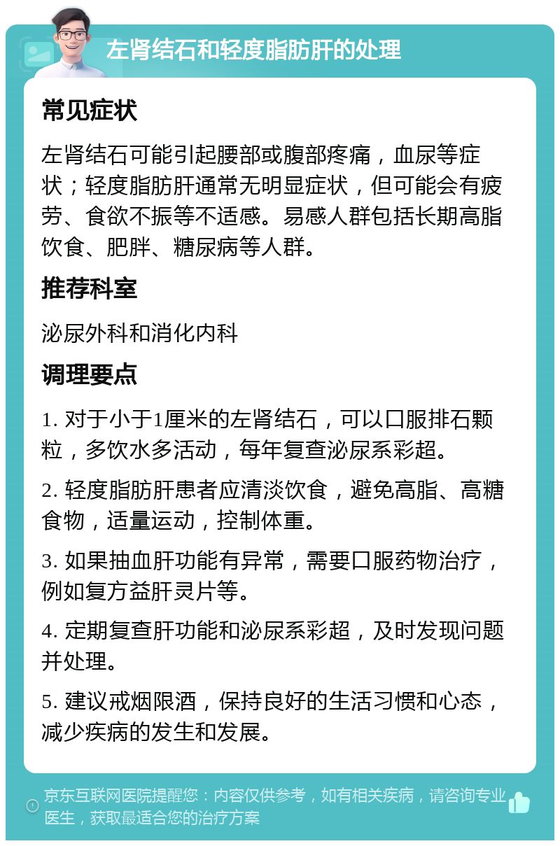 左肾结石和轻度脂肪肝的处理 常见症状 左肾结石可能引起腰部或腹部疼痛，血尿等症状；轻度脂肪肝通常无明显症状，但可能会有疲劳、食欲不振等不适感。易感人群包括长期高脂饮食、肥胖、糖尿病等人群。 推荐科室 泌尿外科和消化内科 调理要点 1. 对于小于1厘米的左肾结石，可以口服排石颗粒，多饮水多活动，每年复查泌尿系彩超。 2. 轻度脂肪肝患者应清淡饮食，避免高脂、高糖食物，适量运动，控制体重。 3. 如果抽血肝功能有异常，需要口服药物治疗，例如复方益肝灵片等。 4. 定期复查肝功能和泌尿系彩超，及时发现问题并处理。 5. 建议戒烟限酒，保持良好的生活习惯和心态，减少疾病的发生和发展。