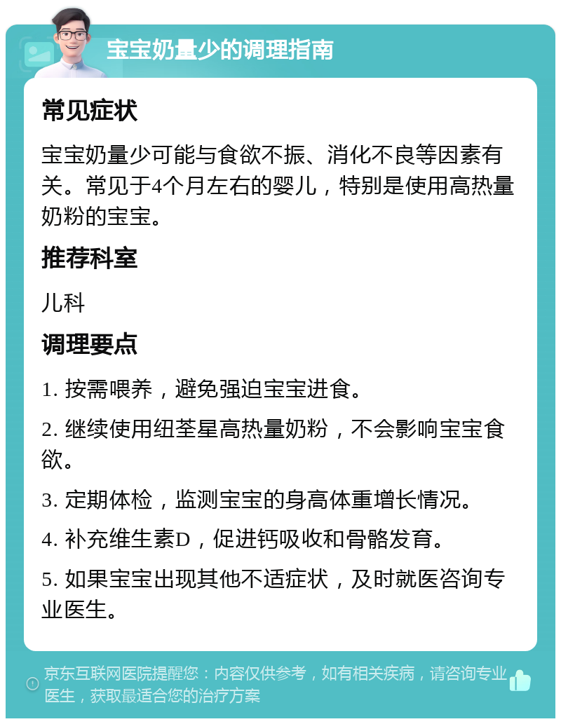 宝宝奶量少的调理指南 常见症状 宝宝奶量少可能与食欲不振、消化不良等因素有关。常见于4个月左右的婴儿，特别是使用高热量奶粉的宝宝。 推荐科室 儿科 调理要点 1. 按需喂养，避免强迫宝宝进食。 2. 继续使用纽荃星高热量奶粉，不会影响宝宝食欲。 3. 定期体检，监测宝宝的身高体重增长情况。 4. 补充维生素D，促进钙吸收和骨骼发育。 5. 如果宝宝出现其他不适症状，及时就医咨询专业医生。