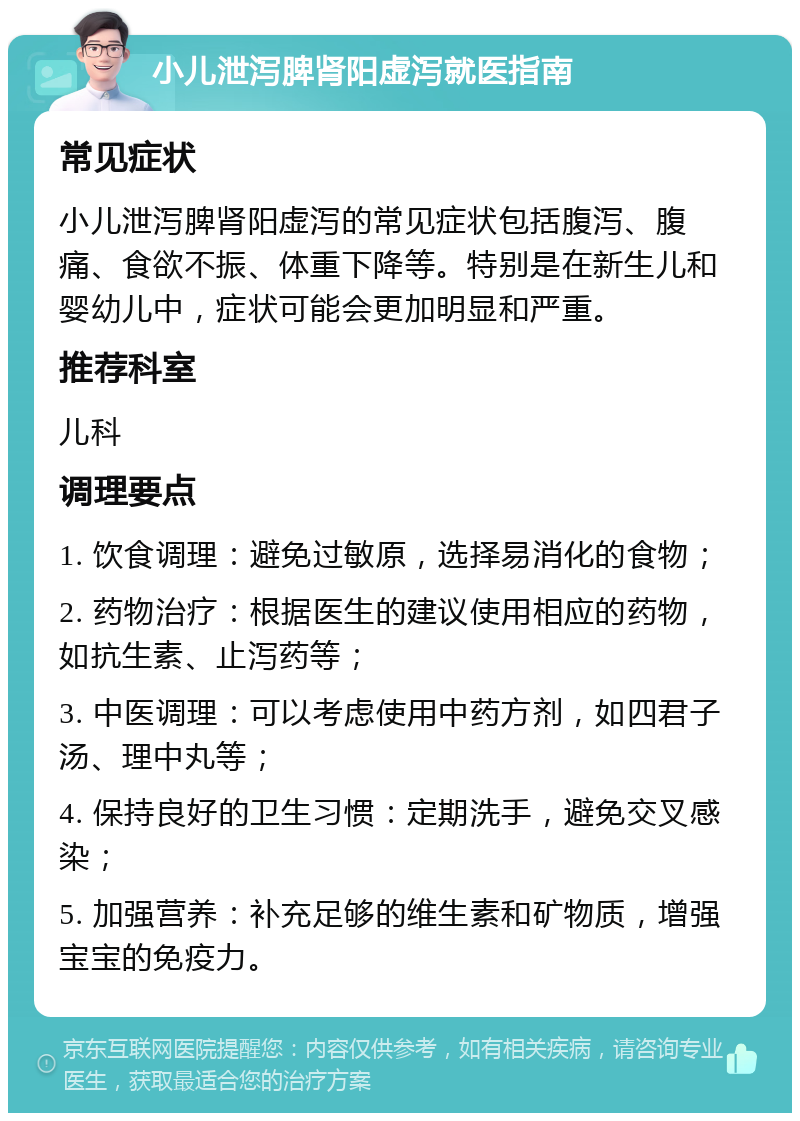 小儿泄泻脾肾阳虚泻就医指南 常见症状 小儿泄泻脾肾阳虚泻的常见症状包括腹泻、腹痛、食欲不振、体重下降等。特别是在新生儿和婴幼儿中，症状可能会更加明显和严重。 推荐科室 儿科 调理要点 1. 饮食调理：避免过敏原，选择易消化的食物； 2. 药物治疗：根据医生的建议使用相应的药物，如抗生素、止泻药等； 3. 中医调理：可以考虑使用中药方剂，如四君子汤、理中丸等； 4. 保持良好的卫生习惯：定期洗手，避免交叉感染； 5. 加强营养：补充足够的维生素和矿物质，增强宝宝的免疫力。