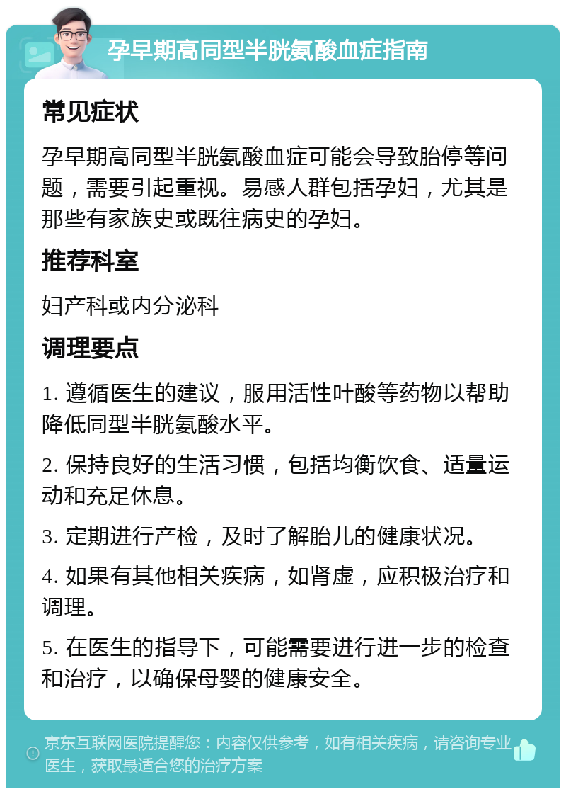 孕早期高同型半胱氨酸血症指南 常见症状 孕早期高同型半胱氨酸血症可能会导致胎停等问题，需要引起重视。易感人群包括孕妇，尤其是那些有家族史或既往病史的孕妇。 推荐科室 妇产科或内分泌科 调理要点 1. 遵循医生的建议，服用活性叶酸等药物以帮助降低同型半胱氨酸水平。 2. 保持良好的生活习惯，包括均衡饮食、适量运动和充足休息。 3. 定期进行产检，及时了解胎儿的健康状况。 4. 如果有其他相关疾病，如肾虚，应积极治疗和调理。 5. 在医生的指导下，可能需要进行进一步的检查和治疗，以确保母婴的健康安全。