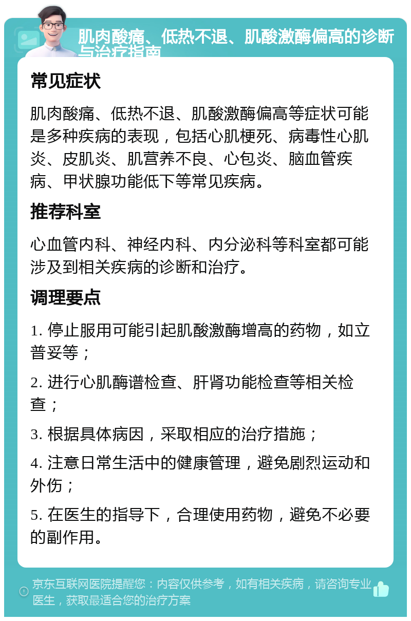 肌肉酸痛、低热不退、肌酸激酶偏高的诊断与治疗指南 常见症状 肌肉酸痛、低热不退、肌酸激酶偏高等症状可能是多种疾病的表现，包括心肌梗死、病毒性心肌炎、皮肌炎、肌营养不良、心包炎、脑血管疾病、甲状腺功能低下等常见疾病。 推荐科室 心血管内科、神经内科、内分泌科等科室都可能涉及到相关疾病的诊断和治疗。 调理要点 1. 停止服用可能引起肌酸激酶增高的药物，如立普妥等； 2. 进行心肌酶谱检查、肝肾功能检查等相关检查； 3. 根据具体病因，采取相应的治疗措施； 4. 注意日常生活中的健康管理，避免剧烈运动和外伤； 5. 在医生的指导下，合理使用药物，避免不必要的副作用。