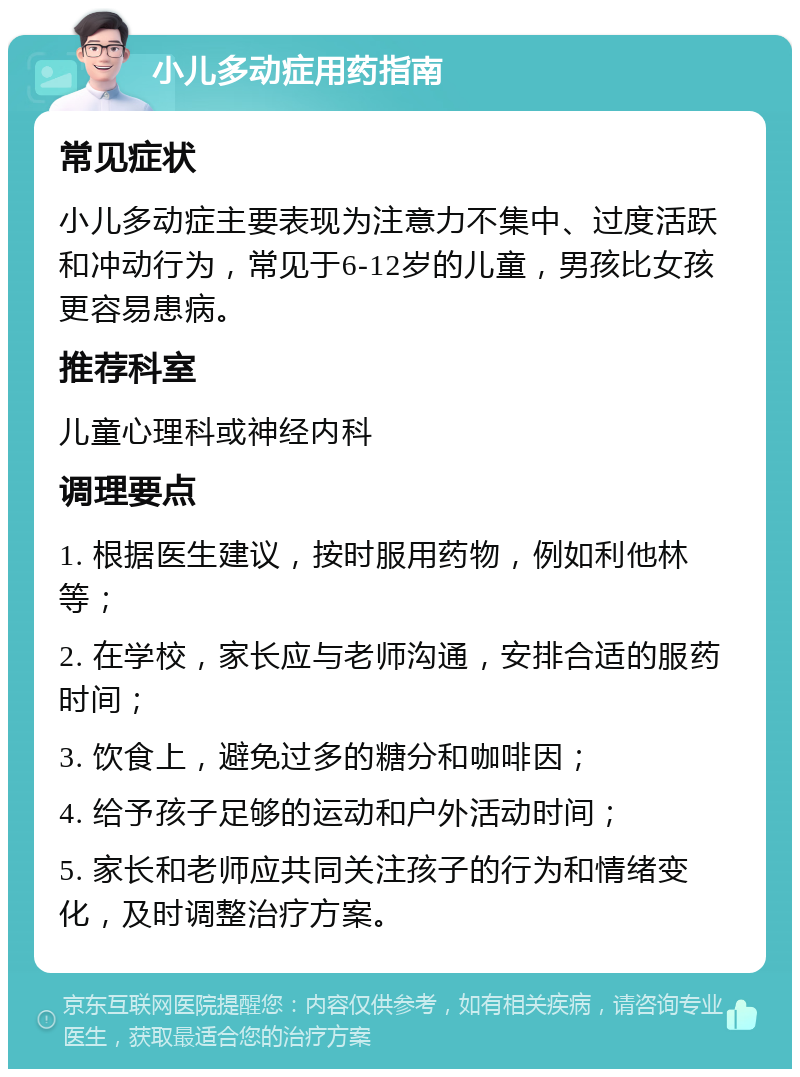 小儿多动症用药指南 常见症状 小儿多动症主要表现为注意力不集中、过度活跃和冲动行为，常见于6-12岁的儿童，男孩比女孩更容易患病。 推荐科室 儿童心理科或神经内科 调理要点 1. 根据医生建议，按时服用药物，例如利他林等； 2. 在学校，家长应与老师沟通，安排合适的服药时间； 3. 饮食上，避免过多的糖分和咖啡因； 4. 给予孩子足够的运动和户外活动时间； 5. 家长和老师应共同关注孩子的行为和情绪变化，及时调整治疗方案。