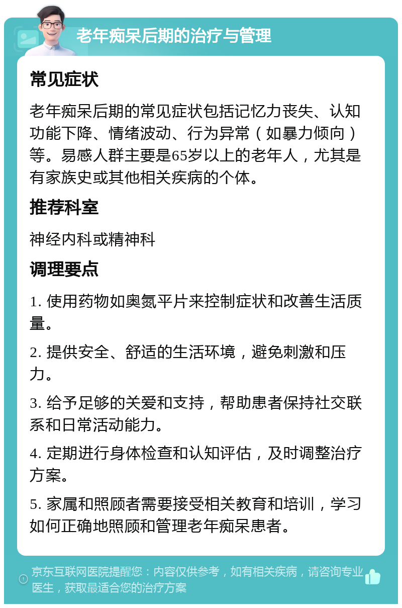 老年痴呆后期的治疗与管理 常见症状 老年痴呆后期的常见症状包括记忆力丧失、认知功能下降、情绪波动、行为异常（如暴力倾向）等。易感人群主要是65岁以上的老年人，尤其是有家族史或其他相关疾病的个体。 推荐科室 神经内科或精神科 调理要点 1. 使用药物如奥氮平片来控制症状和改善生活质量。 2. 提供安全、舒适的生活环境，避免刺激和压力。 3. 给予足够的关爱和支持，帮助患者保持社交联系和日常活动能力。 4. 定期进行身体检查和认知评估，及时调整治疗方案。 5. 家属和照顾者需要接受相关教育和培训，学习如何正确地照顾和管理老年痴呆患者。