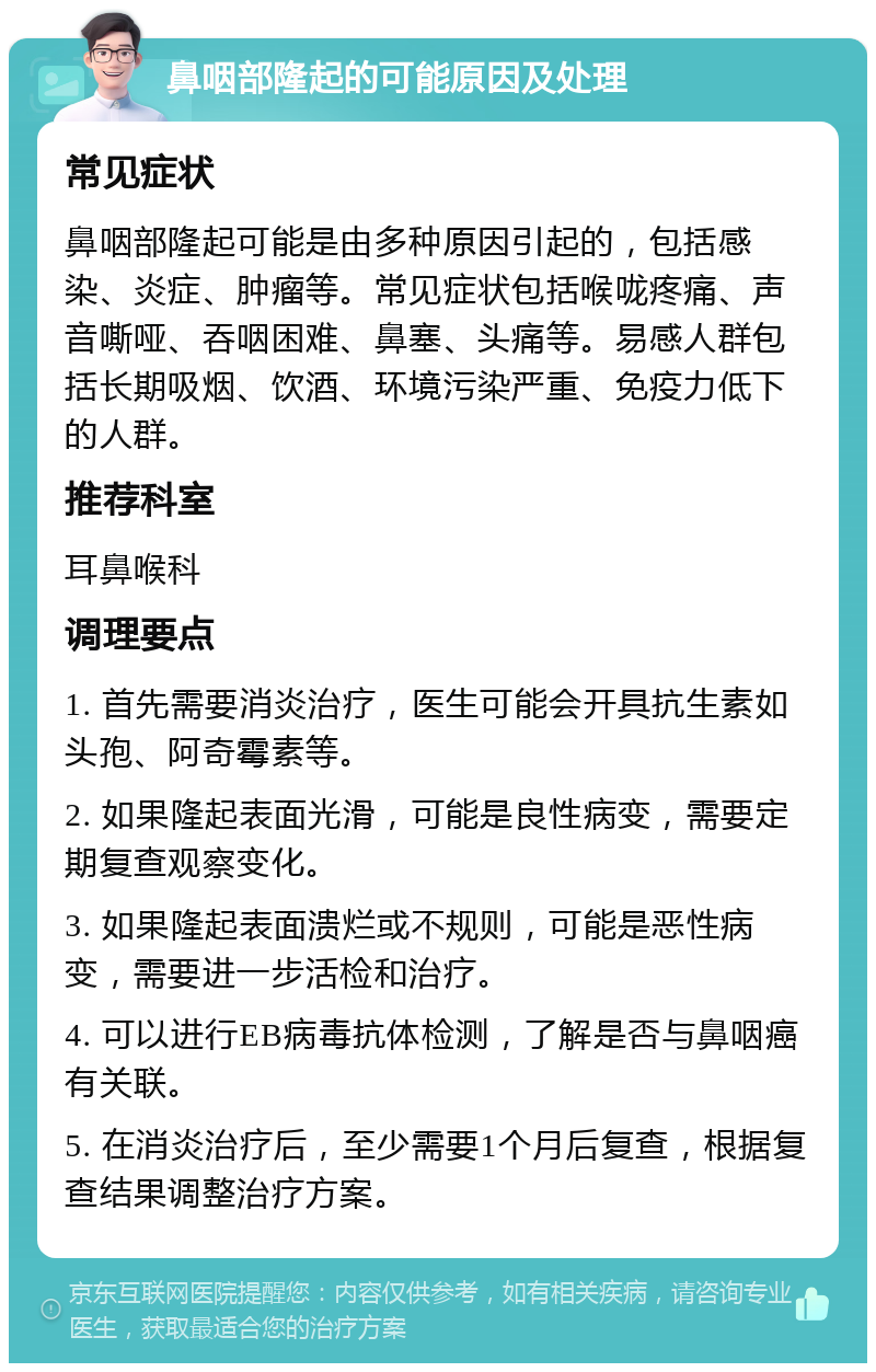 鼻咽部隆起的可能原因及处理 常见症状 鼻咽部隆起可能是由多种原因引起的，包括感染、炎症、肿瘤等。常见症状包括喉咙疼痛、声音嘶哑、吞咽困难、鼻塞、头痛等。易感人群包括长期吸烟、饮酒、环境污染严重、免疫力低下的人群。 推荐科室 耳鼻喉科 调理要点 1. 首先需要消炎治疗，医生可能会开具抗生素如头孢、阿奇霉素等。 2. 如果隆起表面光滑，可能是良性病变，需要定期复查观察变化。 3. 如果隆起表面溃烂或不规则，可能是恶性病变，需要进一步活检和治疗。 4. 可以进行EB病毒抗体检测，了解是否与鼻咽癌有关联。 5. 在消炎治疗后，至少需要1个月后复查，根据复查结果调整治疗方案。