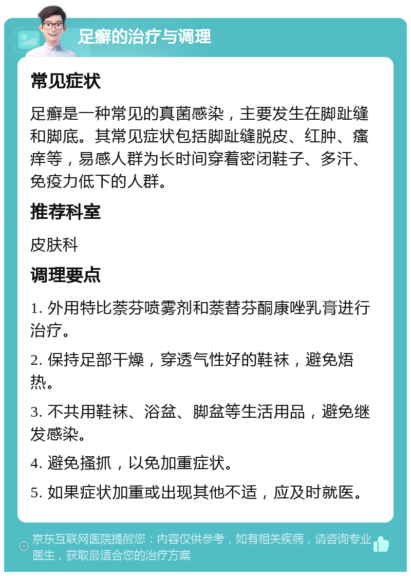 足癣的治疗与调理 常见症状 足癣是一种常见的真菌感染，主要发生在脚趾缝和脚底。其常见症状包括脚趾缝脱皮、红肿、瘙痒等，易感人群为长时间穿着密闭鞋子、多汗、免疫力低下的人群。 推荐科室 皮肤科 调理要点 1. 外用特比萘芬喷雾剂和萘替芬酮康唑乳膏进行治疗。 2. 保持足部干燥，穿透气性好的鞋袜，避免焐热。 3. 不共用鞋袜、浴盆、脚盆等生活用品，避免继发感染。 4. 避免搔抓，以免加重症状。 5. 如果症状加重或出现其他不适，应及时就医。