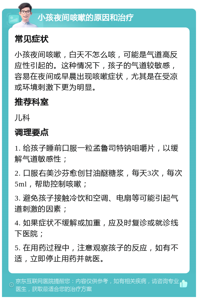 小孩夜间咳嗽的原因和治疗 常见症状 小孩夜间咳嗽，白天不怎么咳，可能是气道高反应性引起的。这种情况下，孩子的气道较敏感，容易在夜间或早晨出现咳嗽症状，尤其是在受凉或环境刺激下更为明显。 推荐科室 儿科 调理要点 1. 给孩子睡前口服一粒孟鲁司特钠咀嚼片，以缓解气道敏感性； 2. 口服右美沙芬愈创甘油醚糖浆，每天3次，每次5ml，帮助控制咳嗽； 3. 避免孩子接触冷饮和空调、电扇等可能引起气道刺激的因素； 4. 如果症状不缓解或加重，应及时复诊或就诊线下医院； 5. 在用药过程中，注意观察孩子的反应，如有不适，立即停止用药并就医。