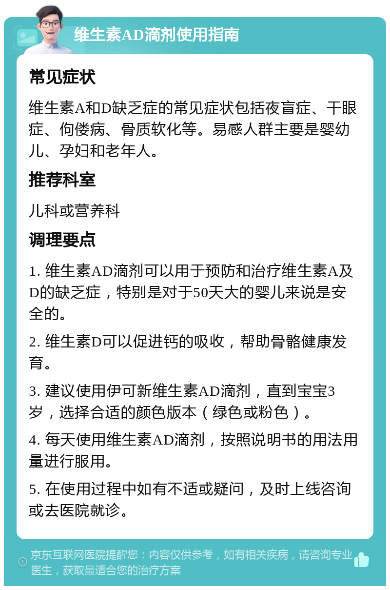 维生素AD滴剂使用指南 常见症状 维生素A和D缺乏症的常见症状包括夜盲症、干眼症、佝偻病、骨质软化等。易感人群主要是婴幼儿、孕妇和老年人。 推荐科室 儿科或营养科 调理要点 1. 维生素AD滴剂可以用于预防和治疗维生素A及D的缺乏症，特别是对于50天大的婴儿来说是安全的。 2. 维生素D可以促进钙的吸收，帮助骨骼健康发育。 3. 建议使用伊可新维生素AD滴剂，直到宝宝3岁，选择合适的颜色版本（绿色或粉色）。 4. 每天使用维生素AD滴剂，按照说明书的用法用量进行服用。 5. 在使用过程中如有不适或疑问，及时上线咨询或去医院就诊。