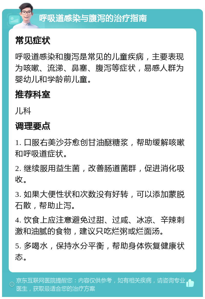 呼吸道感染与腹泻的治疗指南 常见症状 呼吸道感染和腹泻是常见的儿童疾病，主要表现为咳嗽、流涕、鼻塞、腹泻等症状，易感人群为婴幼儿和学龄前儿童。 推荐科室 儿科 调理要点 1. 口服右美沙芬愈创甘油醚糖浆，帮助缓解咳嗽和呼吸道症状。 2. 继续服用益生菌，改善肠道菌群，促进消化吸收。 3. 如果大便性状和次数没有好转，可以添加蒙脱石散，帮助止泻。 4. 饮食上应注意避免过甜、过咸、冰凉、辛辣刺激和油腻的食物，建议只吃烂粥或烂面汤。 5. 多喝水，保持水分平衡，帮助身体恢复健康状态。