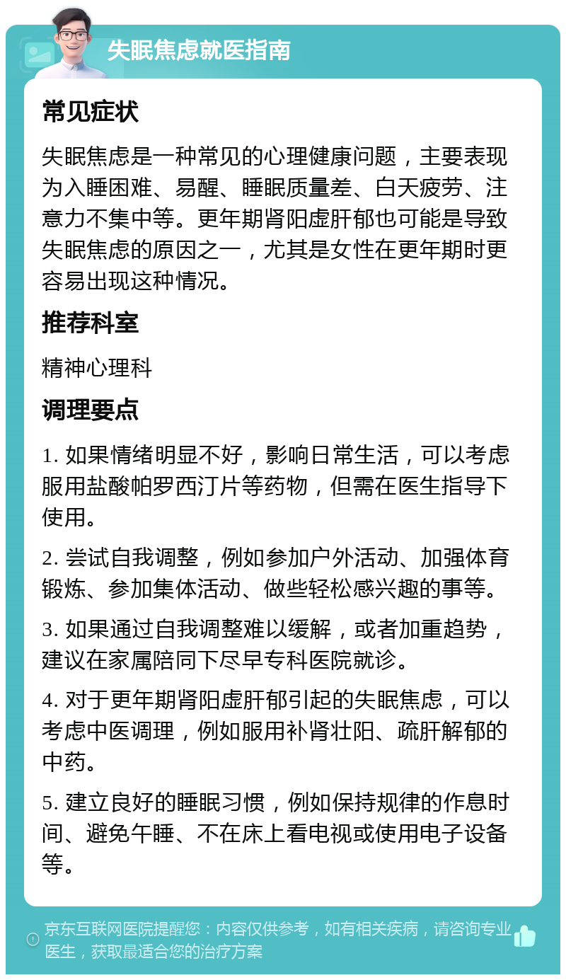 失眠焦虑就医指南 常见症状 失眠焦虑是一种常见的心理健康问题，主要表现为入睡困难、易醒、睡眠质量差、白天疲劳、注意力不集中等。更年期肾阳虚肝郁也可能是导致失眠焦虑的原因之一，尤其是女性在更年期时更容易出现这种情况。 推荐科室 精神心理科 调理要点 1. 如果情绪明显不好，影响日常生活，可以考虑服用盐酸帕罗西汀片等药物，但需在医生指导下使用。 2. 尝试自我调整，例如参加户外活动、加强体育锻炼、参加集体活动、做些轻松感兴趣的事等。 3. 如果通过自我调整难以缓解，或者加重趋势，建议在家属陪同下尽早专科医院就诊。 4. 对于更年期肾阳虚肝郁引起的失眠焦虑，可以考虑中医调理，例如服用补肾壮阳、疏肝解郁的中药。 5. 建立良好的睡眠习惯，例如保持规律的作息时间、避免午睡、不在床上看电视或使用电子设备等。