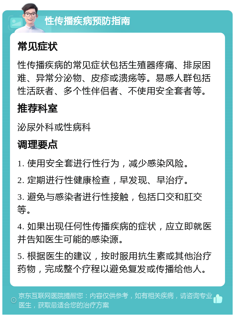 性传播疾病预防指南 常见症状 性传播疾病的常见症状包括生殖器疼痛、排尿困难、异常分泌物、皮疹或溃疡等。易感人群包括性活跃者、多个性伴侣者、不使用安全套者等。 推荐科室 泌尿外科或性病科 调理要点 1. 使用安全套进行性行为，减少感染风险。 2. 定期进行性健康检查，早发现、早治疗。 3. 避免与感染者进行性接触，包括口交和肛交等。 4. 如果出现任何性传播疾病的症状，应立即就医并告知医生可能的感染源。 5. 根据医生的建议，按时服用抗生素或其他治疗药物，完成整个疗程以避免复发或传播给他人。