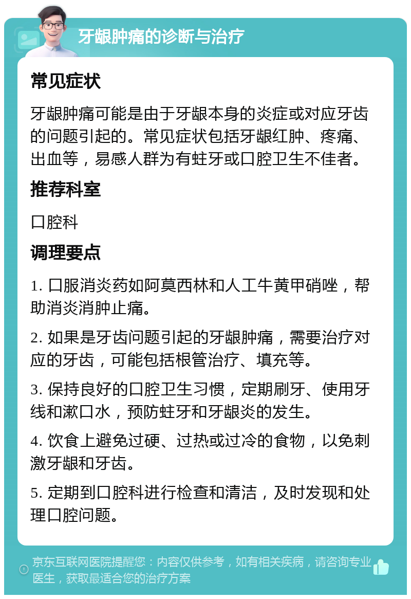 牙龈肿痛的诊断与治疗 常见症状 牙龈肿痛可能是由于牙龈本身的炎症或对应牙齿的问题引起的。常见症状包括牙龈红肿、疼痛、出血等，易感人群为有蛀牙或口腔卫生不佳者。 推荐科室 口腔科 调理要点 1. 口服消炎药如阿莫西林和人工牛黄甲硝唑，帮助消炎消肿止痛。 2. 如果是牙齿问题引起的牙龈肿痛，需要治疗对应的牙齿，可能包括根管治疗、填充等。 3. 保持良好的口腔卫生习惯，定期刷牙、使用牙线和漱口水，预防蛀牙和牙龈炎的发生。 4. 饮食上避免过硬、过热或过冷的食物，以免刺激牙龈和牙齿。 5. 定期到口腔科进行检查和清洁，及时发现和处理口腔问题。