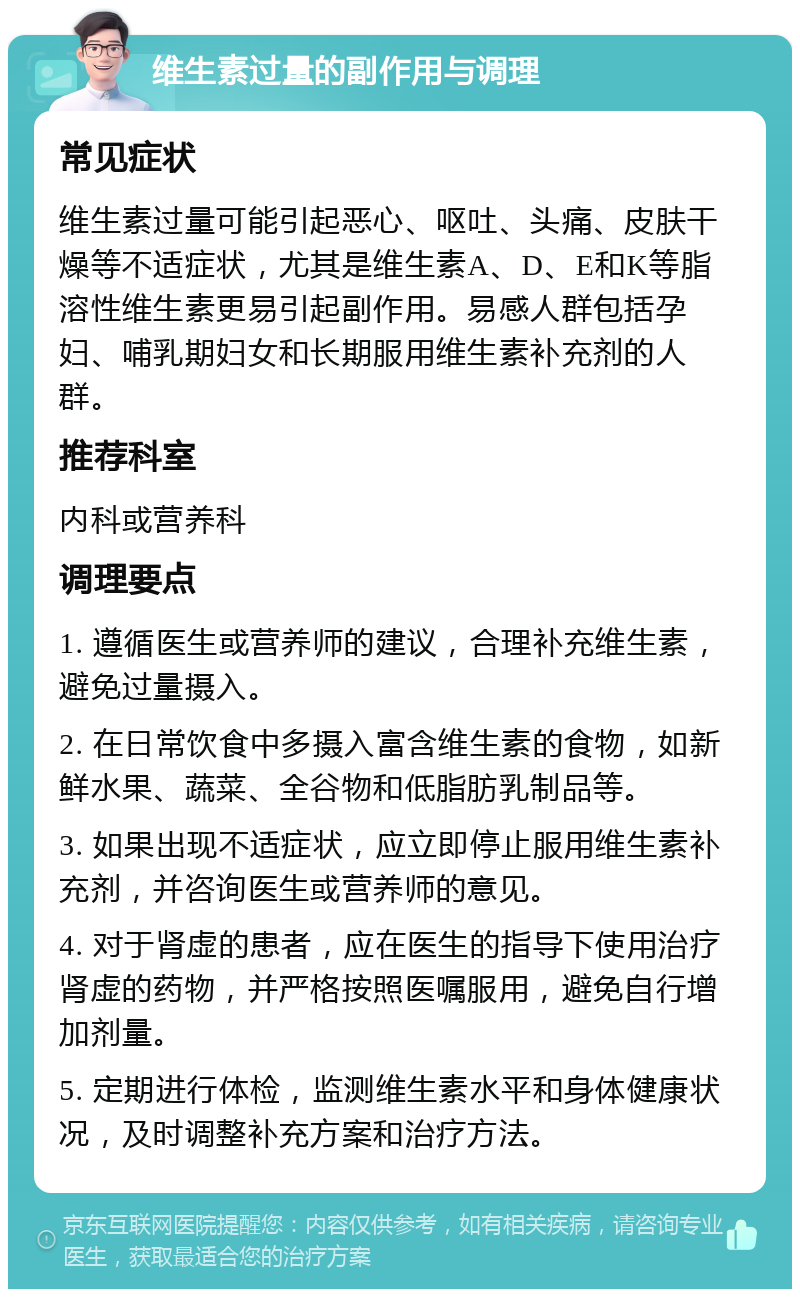 维生素过量的副作用与调理 常见症状 维生素过量可能引起恶心、呕吐、头痛、皮肤干燥等不适症状，尤其是维生素A、D、E和K等脂溶性维生素更易引起副作用。易感人群包括孕妇、哺乳期妇女和长期服用维生素补充剂的人群。 推荐科室 内科或营养科 调理要点 1. 遵循医生或营养师的建议，合理补充维生素，避免过量摄入。 2. 在日常饮食中多摄入富含维生素的食物，如新鲜水果、蔬菜、全谷物和低脂肪乳制品等。 3. 如果出现不适症状，应立即停止服用维生素补充剂，并咨询医生或营养师的意见。 4. 对于肾虚的患者，应在医生的指导下使用治疗肾虚的药物，并严格按照医嘱服用，避免自行增加剂量。 5. 定期进行体检，监测维生素水平和身体健康状况，及时调整补充方案和治疗方法。