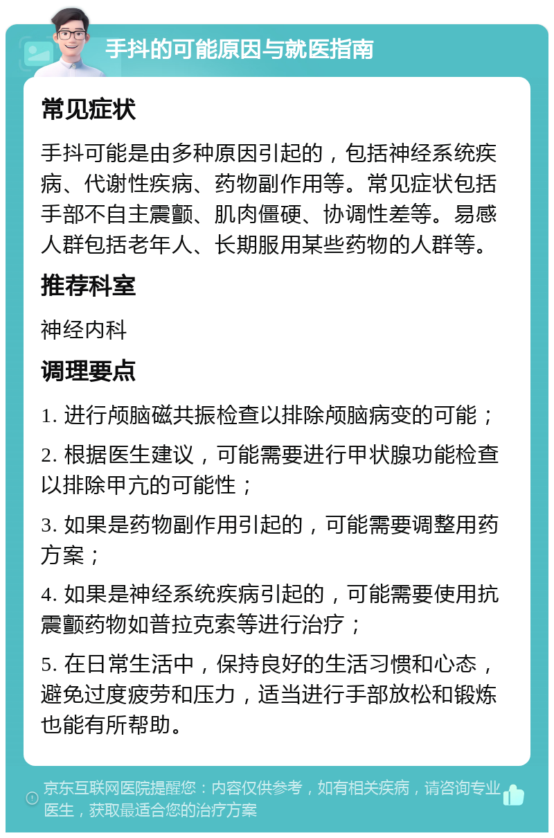 手抖的可能原因与就医指南 常见症状 手抖可能是由多种原因引起的，包括神经系统疾病、代谢性疾病、药物副作用等。常见症状包括手部不自主震颤、肌肉僵硬、协调性差等。易感人群包括老年人、长期服用某些药物的人群等。 推荐科室 神经内科 调理要点 1. 进行颅脑磁共振检查以排除颅脑病变的可能； 2. 根据医生建议，可能需要进行甲状腺功能检查以排除甲亢的可能性； 3. 如果是药物副作用引起的，可能需要调整用药方案； 4. 如果是神经系统疾病引起的，可能需要使用抗震颤药物如普拉克索等进行治疗； 5. 在日常生活中，保持良好的生活习惯和心态，避免过度疲劳和压力，适当进行手部放松和锻炼也能有所帮助。