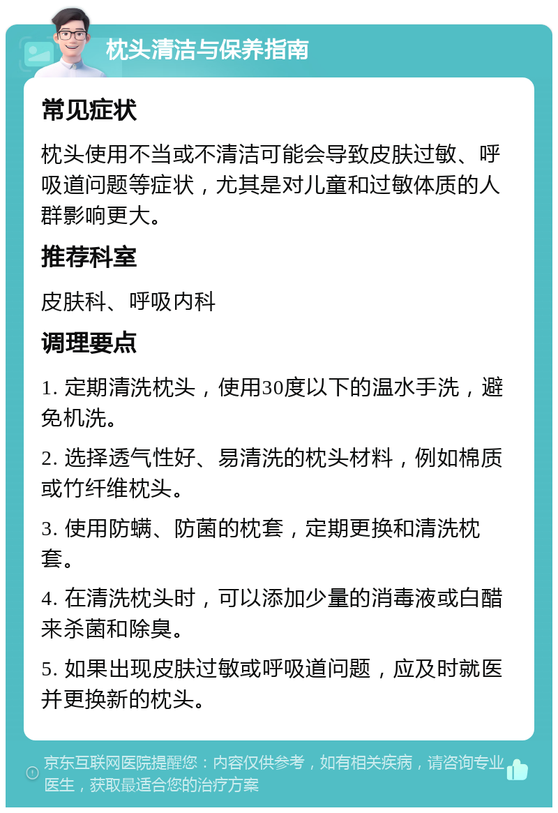 枕头清洁与保养指南 常见症状 枕头使用不当或不清洁可能会导致皮肤过敏、呼吸道问题等症状，尤其是对儿童和过敏体质的人群影响更大。 推荐科室 皮肤科、呼吸内科 调理要点 1. 定期清洗枕头，使用30度以下的温水手洗，避免机洗。 2. 选择透气性好、易清洗的枕头材料，例如棉质或竹纤维枕头。 3. 使用防螨、防菌的枕套，定期更换和清洗枕套。 4. 在清洗枕头时，可以添加少量的消毒液或白醋来杀菌和除臭。 5. 如果出现皮肤过敏或呼吸道问题，应及时就医并更换新的枕头。