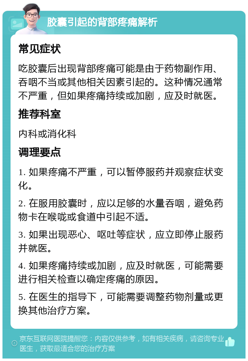 胶囊引起的背部疼痛解析 常见症状 吃胶囊后出现背部疼痛可能是由于药物副作用、吞咽不当或其他相关因素引起的。这种情况通常不严重，但如果疼痛持续或加剧，应及时就医。 推荐科室 内科或消化科 调理要点 1. 如果疼痛不严重，可以暂停服药并观察症状变化。 2. 在服用胶囊时，应以足够的水量吞咽，避免药物卡在喉咙或食道中引起不适。 3. 如果出现恶心、呕吐等症状，应立即停止服药并就医。 4. 如果疼痛持续或加剧，应及时就医，可能需要进行相关检查以确定疼痛的原因。 5. 在医生的指导下，可能需要调整药物剂量或更换其他治疗方案。