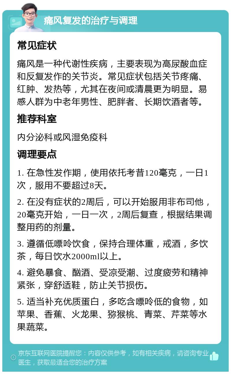 痛风复发的治疗与调理 常见症状 痛风是一种代谢性疾病，主要表现为高尿酸血症和反复发作的关节炎。常见症状包括关节疼痛、红肿、发热等，尤其在夜间或清晨更为明显。易感人群为中老年男性、肥胖者、长期饮酒者等。 推荐科室 内分泌科或风湿免疫科 调理要点 1. 在急性发作期，使用依托考昔120毫克，一日1次，服用不要超过8天。 2. 在没有症状的2周后，可以开始服用非布司他，20毫克开始，一日一次，2周后复查，根据结果调整用药的剂量。 3. 遵循低嘌呤饮食，保持合理体重，戒酒，多饮茶，每日饮水2000ml以上。 4. 避免暴食、酗酒、受凉受潮、过度疲劳和精神紧张，穿舒适鞋，防止关节损伤。 5. 适当补充优质蛋白，多吃含嘌呤低的食物，如苹果、香蕉、火龙果、猕猴桃、青菜、芹菜等水果蔬菜。