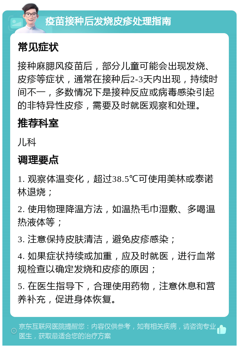 疫苗接种后发烧皮疹处理指南 常见症状 接种麻腮风疫苗后，部分儿童可能会出现发烧、皮疹等症状，通常在接种后2-3天内出现，持续时间不一，多数情况下是接种反应或病毒感染引起的非特异性皮疹，需要及时就医观察和处理。 推荐科室 儿科 调理要点 1. 观察体温变化，超过38.5℃可使用美林或泰诺林退烧； 2. 使用物理降温方法，如温热毛巾湿敷、多喝温热液体等； 3. 注意保持皮肤清洁，避免皮疹感染； 4. 如果症状持续或加重，应及时就医，进行血常规检查以确定发烧和皮疹的原因； 5. 在医生指导下，合理使用药物，注意休息和营养补充，促进身体恢复。