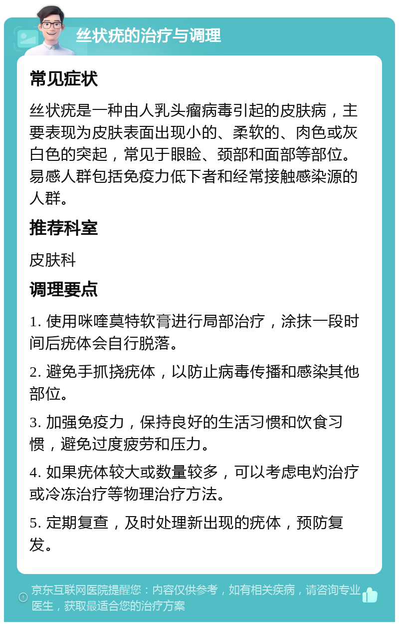 丝状疣的治疗与调理 常见症状 丝状疣是一种由人乳头瘤病毒引起的皮肤病，主要表现为皮肤表面出现小的、柔软的、肉色或灰白色的突起，常见于眼睑、颈部和面部等部位。易感人群包括免疫力低下者和经常接触感染源的人群。 推荐科室 皮肤科 调理要点 1. 使用咪喹莫特软膏进行局部治疗，涂抹一段时间后疣体会自行脱落。 2. 避免手抓挠疣体，以防止病毒传播和感染其他部位。 3. 加强免疫力，保持良好的生活习惯和饮食习惯，避免过度疲劳和压力。 4. 如果疣体较大或数量较多，可以考虑电灼治疗或冷冻治疗等物理治疗方法。 5. 定期复查，及时处理新出现的疣体，预防复发。