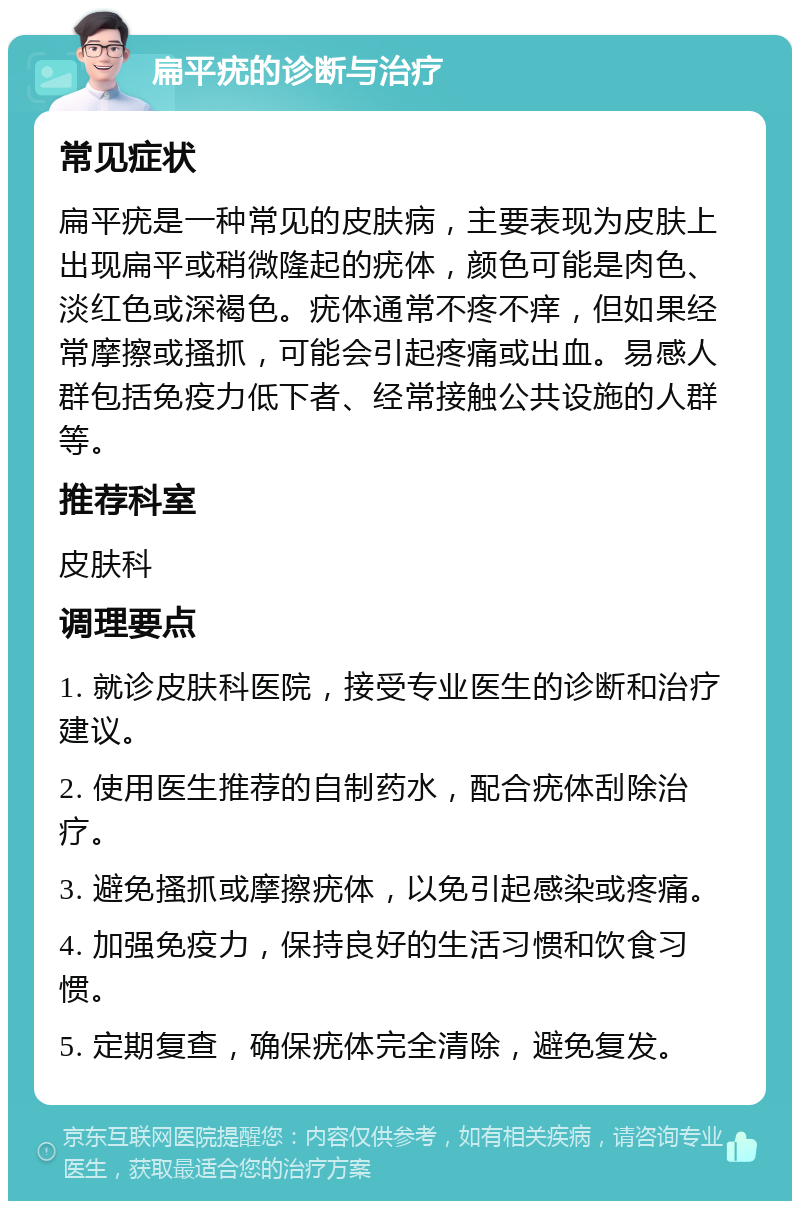 扁平疣的诊断与治疗 常见症状 扁平疣是一种常见的皮肤病，主要表现为皮肤上出现扁平或稍微隆起的疣体，颜色可能是肉色、淡红色或深褐色。疣体通常不疼不痒，但如果经常摩擦或搔抓，可能会引起疼痛或出血。易感人群包括免疫力低下者、经常接触公共设施的人群等。 推荐科室 皮肤科 调理要点 1. 就诊皮肤科医院，接受专业医生的诊断和治疗建议。 2. 使用医生推荐的自制药水，配合疣体刮除治疗。 3. 避免搔抓或摩擦疣体，以免引起感染或疼痛。 4. 加强免疫力，保持良好的生活习惯和饮食习惯。 5. 定期复查，确保疣体完全清除，避免复发。