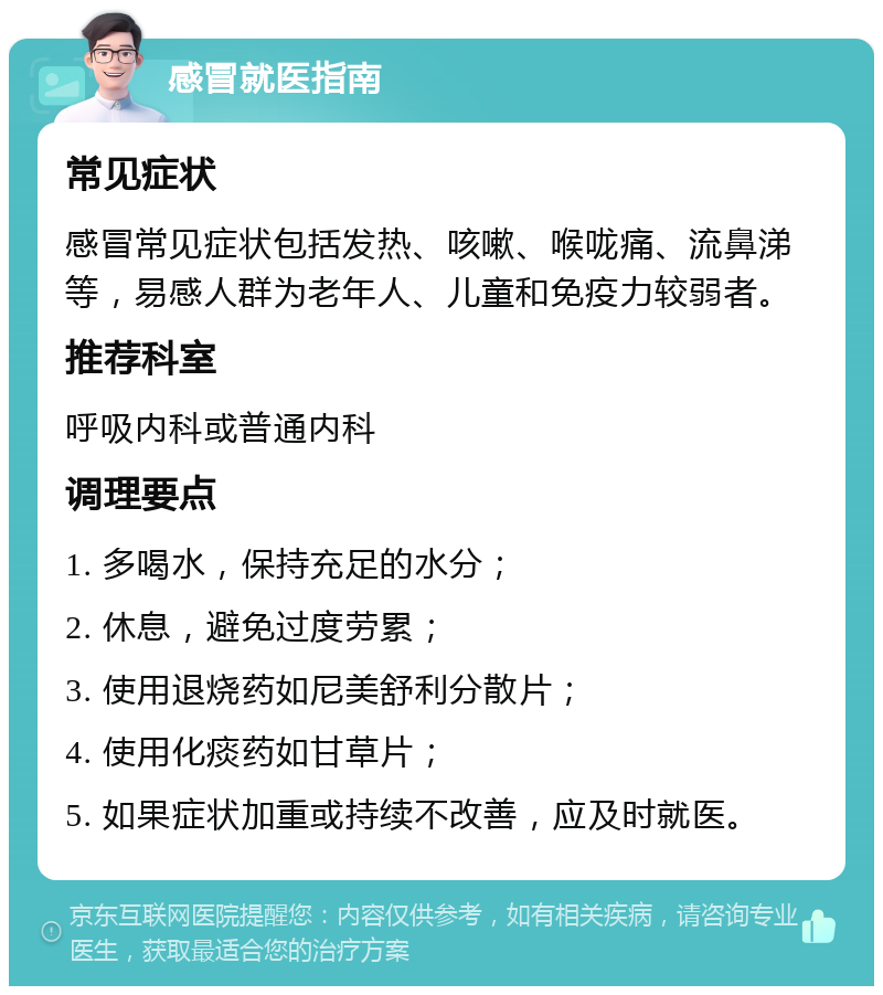 感冒就医指南 常见症状 感冒常见症状包括发热、咳嗽、喉咙痛、流鼻涕等，易感人群为老年人、儿童和免疫力较弱者。 推荐科室 呼吸内科或普通内科 调理要点 1. 多喝水，保持充足的水分； 2. 休息，避免过度劳累； 3. 使用退烧药如尼美舒利分散片； 4. 使用化痰药如甘草片； 5. 如果症状加重或持续不改善，应及时就医。