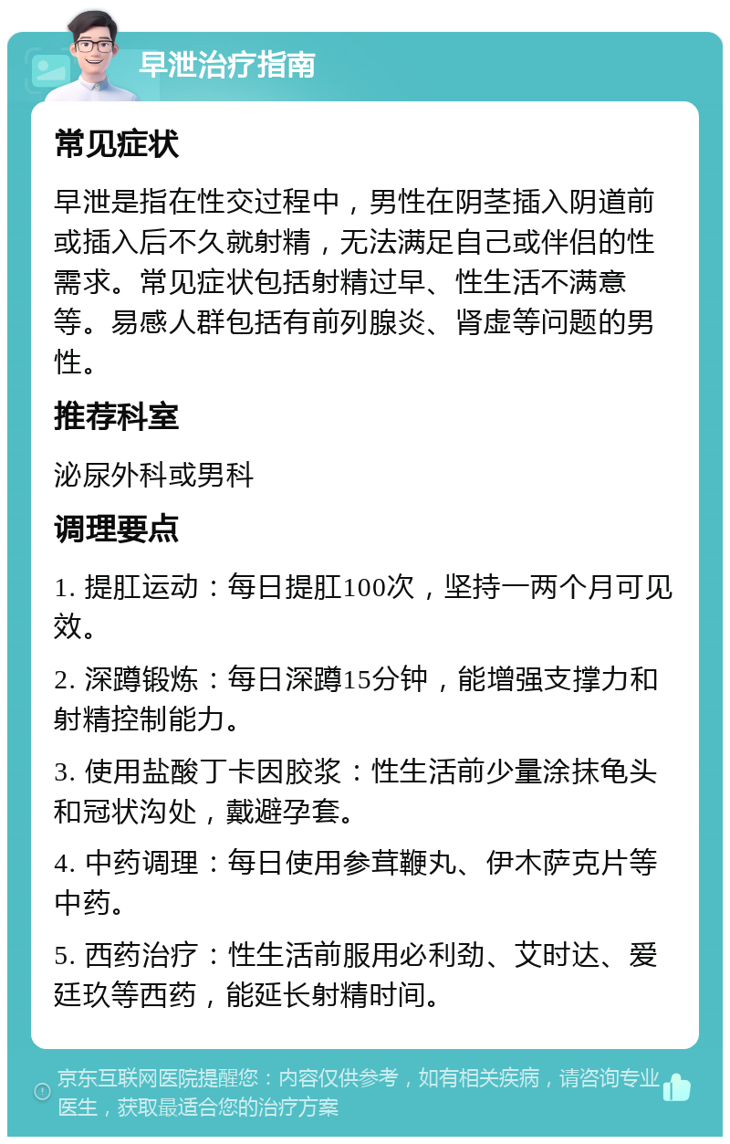 早泄治疗指南 常见症状 早泄是指在性交过程中，男性在阴茎插入阴道前或插入后不久就射精，无法满足自己或伴侣的性需求。常见症状包括射精过早、性生活不满意等。易感人群包括有前列腺炎、肾虚等问题的男性。 推荐科室 泌尿外科或男科 调理要点 1. 提肛运动：每日提肛100次，坚持一两个月可见效。 2. 深蹲锻炼：每日深蹲15分钟，能增强支撑力和射精控制能力。 3. 使用盐酸丁卡因胶浆：性生活前少量涂抹龟头和冠状沟处，戴避孕套。 4. 中药调理：每日使用参茸鞭丸、伊木萨克片等中药。 5. 西药治疗：性生活前服用必利劲、艾时达、爱廷玖等西药，能延长射精时间。