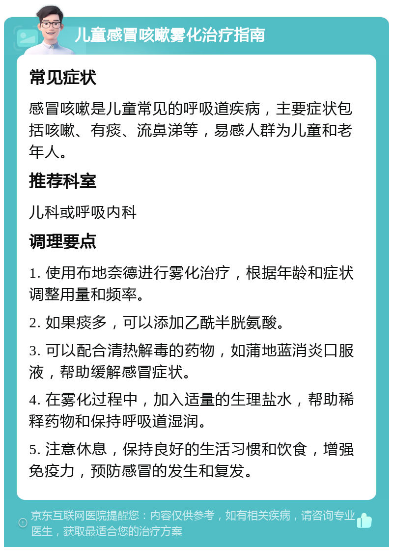 儿童感冒咳嗽雾化治疗指南 常见症状 感冒咳嗽是儿童常见的呼吸道疾病，主要症状包括咳嗽、有痰、流鼻涕等，易感人群为儿童和老年人。 推荐科室 儿科或呼吸内科 调理要点 1. 使用布地奈德进行雾化治疗，根据年龄和症状调整用量和频率。 2. 如果痰多，可以添加乙酰半胱氨酸。 3. 可以配合清热解毒的药物，如蒲地蓝消炎口服液，帮助缓解感冒症状。 4. 在雾化过程中，加入适量的生理盐水，帮助稀释药物和保持呼吸道湿润。 5. 注意休息，保持良好的生活习惯和饮食，增强免疫力，预防感冒的发生和复发。